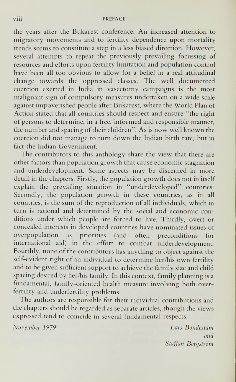 vin PREFACE the years after the Bukarest conference. An increased attention to migratory movements and to fertihty dependence upon mortahty trends seems to constitute a step in a less biased direction. However, several attempts to repeat the previously prevailing focussing of resources and efforts upon fertility limitation and population control have been all too obvious to allow for a belief in a real attitudinal change towards the oppressed classes. The well documented coercion exerted in India in vasectomy campaigns is the most malignant sign of compulsory measures undertaken on a wide scale against impoverished people after Bukarest, where the World Plan of Action stated that all countries should respect and ensure the right of persons to determine, in a free, informed and responsible manner, the number and spacing of their children. As is now well known the coercion did not manage to turn down the Indian birth rate, but in fact the Indian Government. The contributors to this anthology share the view that there are other factors than population growth that cause economic stagnation and underdevelopment. Some aspects may be discerned in more detail in the chapters. Firstly, the population growth does not in itself explain the prevailing situation in underdeveloped countries. Secondly, the population growth in these countries, as in all countries, is the sum of the reproduction of all individuals, which in turn is rational and determined by the social and economic con¬ ditions under which people are forced to live. Thirdly, overt or concealed interests in developed countries have nominated issues of overpopulation as priorities (and often preconditions for international aid) in the effort to combat underdevelopment. Fourthly, none of the contributors has anything to object against the self-evident right of an individual to determine her/his own fertility and to be given sufficient support to achieve the family size and child spacing desired by her/his family. In this context, family planning is a fundamental, family-oriented health measure involving both over- fertility and underfertility problems. The authors are responsible for their individual contributions and the chapters should be regarded as separate articles, though the views expressed tend to coincide in several fundamental respects. November Í979 Lars Bondestam and Staffan Bergström