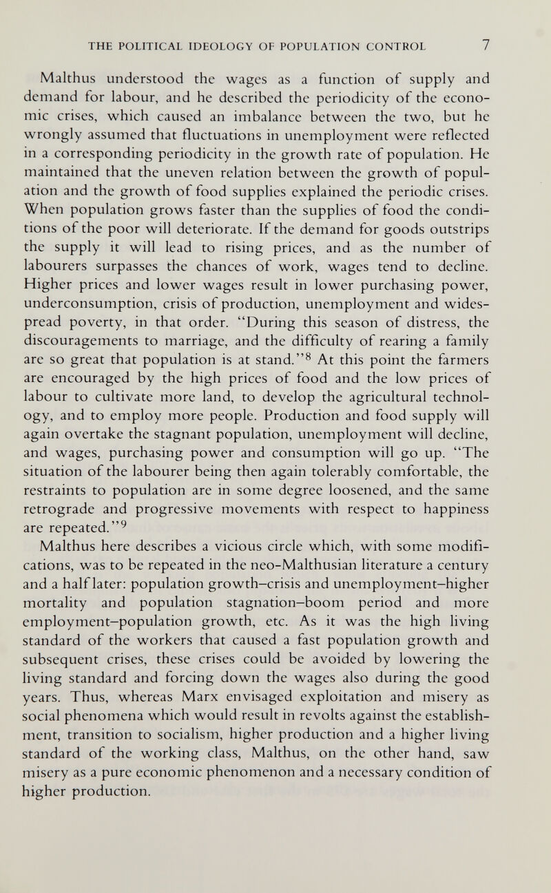 THE POLITICAL IDEOLOGY OF POPULATION CONTROL 7 Malthus understood the wages as a function of supply and demand for labour, and he described the periodicity of the econo¬ mic crises, which caused an imbalance between the two, but he wrongly assumed that fluctuations in unemployment were reflected in a corresponding periodicity in the growth rate of population. He maintained that the uneven relation between the growth of popul¬ ation and the growth of food supplies explained the periodic crises. When population grows faster than the supplies of food the condi¬ tions of the poor will deteriorate. If the demand for goods outstrips the supply it will lead to rising prices, and as the number of labourers surpasses the chances of work, wages tend to decline. Higher prices and lower wages result in lower purchasing power, underconsumption, crisis of production, unemployment and wides¬ pread poverty, in that order. During this season of distress, the discouragements to marriage, and the difficulty of rearing a family are so great that population is at stand. At this point the farmers are encouraged by the high prices of food and the low prices of labour to cultivate more land, to develop the agricultural technol¬ ogy, and to employ more people. Production and food supply will again overtake the stagnant population, unemployment will decline, and wages, purchasing power and consumption will go up. The situation of the labourer being then again tolerably comfortable, the restraints to population are in some degree loosened, and the same retrograde and progressive movements with respect to happiness are repeated. Malthus here describes a vicious circle which, with some modifi¬ cations, was to be repeated in the neo-Malthusian literature a century and a half later: population growth-crisis and unemployment-higher mortality and population stagnation-boom period and more employment-population growth, etc. As it was the high living standard of the workers that caused a fast population growth and subsequent crises, these crises could be avoided by lowering the living standard and forcing down the wages also during the good years. Thus, whereas Marx envisaged exploitation and misery as social phenomena which would result in revolts against the establish¬ ment, transition to socialism, higher production and a higher living standard of the working class, Malthus, on the other hand, saw misery as a pure economic phenomenon and a necessary condition of higher production.