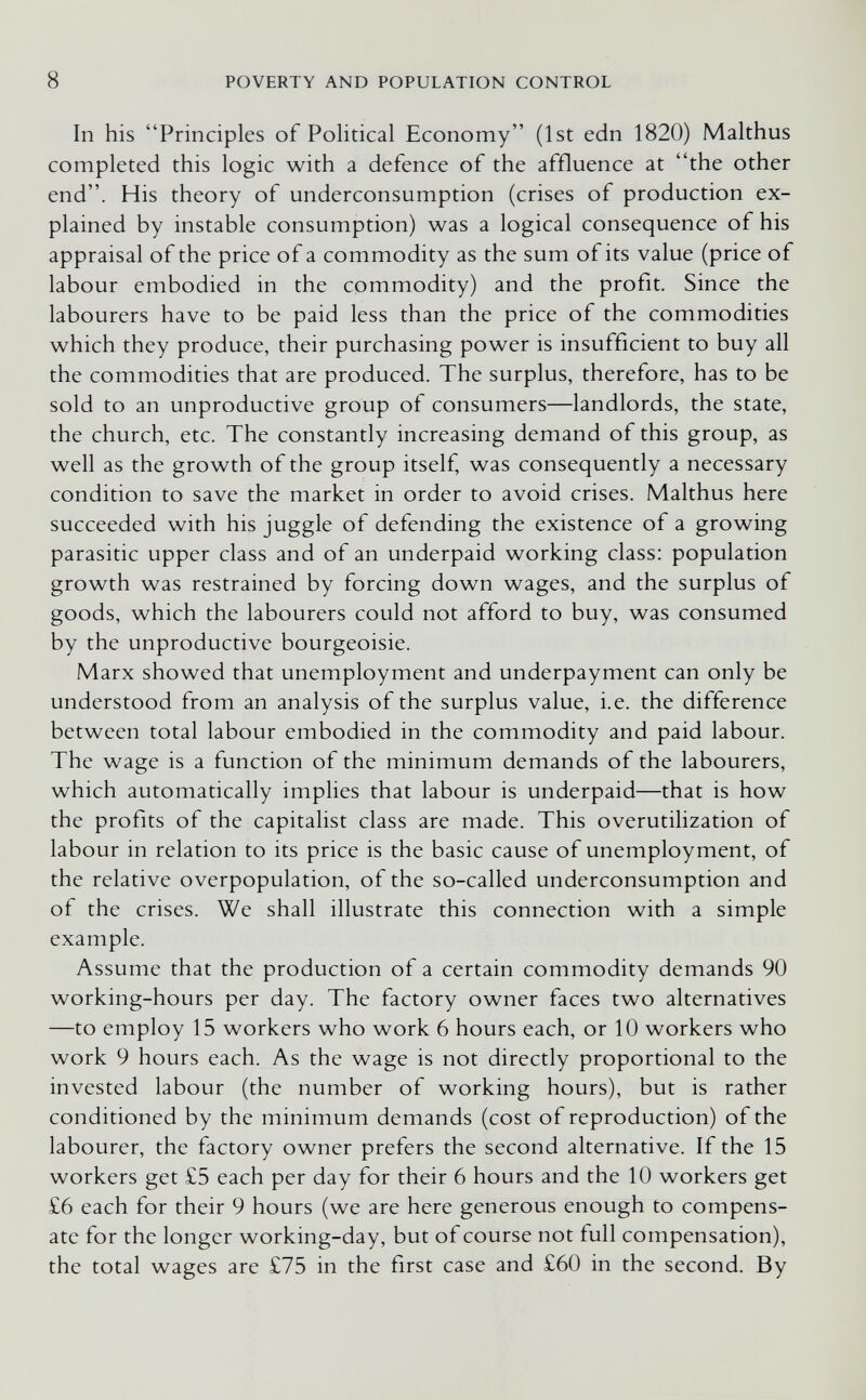 8 POVERTY AND POPULATION CONTROL In his Principles of Political Economy (1st edn 1820) Malthus completed this logic with a defence of the affluence at the other end. His theory of underconsumption (crises of production ex¬ plained by instable consumption) was a logical consequence of his appraisal of the price of a commodity as the sum of its value (price of labour embodied in the commodity) and the profit. Since the labourers have to be paid less than the price of the commodities which they produce, their purchasing power is insufficient to buy all the commodities that are produced. The surplus, therefore, has to be sold to an unproductive group of consumers—landlords, the state, the church, etc. The constantly increasing demand of this group, as well as the growth of the group itself, was consequently a necessary condition to save the market in order to avoid crises. Malthus here succeeded with his juggle of defending the existence of a growing parasitic upper class and of an underpaid working class: population growth was restrained by forcing down wages, and the surplus of goods, which the labourers could not afford to buy, was consumed by the unproductive bourgeoisie. Marx showed that unemployment and underpayment can only be understood from an analysis of the surplus value, i.e. the difference between total labour embodied in the commodity and paid labour. The wage is a function of the minimum demands of the labourers, which automatically implies that labour is underpaid—that is how the profits of the capitalist class are made. This overutilization of labour in relation to its price is the basic cause of unemployment, of the relative overpopulation, of the so-called underconsumption and of the crises. We shall illustrate this connection with a simple example. Assume that the production of a certain commodity demands 90 working-hours per day. The factory owner faces two alternatives —to employ 15 workers who work 6 hours each, or 10 workers who work 9 hours each. As the wage is not directly proportional to the invested labour (the number of working hours), but is rather conditioned by the minimum demands (cost of reproduction) of the labourer, the factory owner prefers the second alternative. If the 15 workers get £5 each per day for their 6 hours and the 10 workers get £6 each for their 9 hours (we are here generous enough to compens¬ ate for the longer working-day, but of course not full compensation), the total wages are £75 in the first case and £60 in the second. By