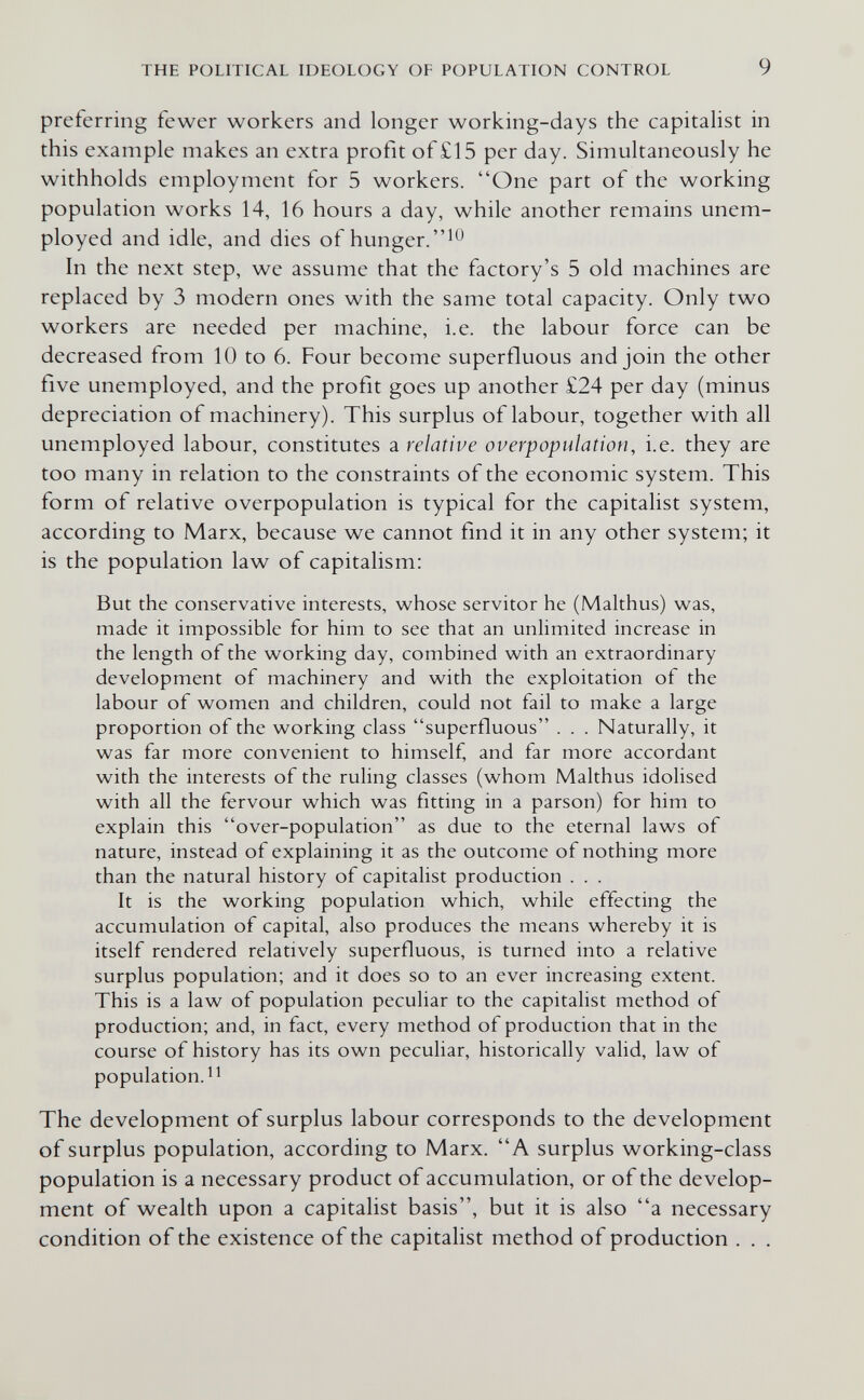 THE POLITICAL IDEOLOGY OF POPULATION CONTROL 9 preferring fewer workers and longer working-days the capitalist in this example makes an extra profit of £15 per day. Simultaneously he withholds employment for 5 workers. One part of the working population works 14, 16 hours a day, while another remains unem¬ ployed and idle, and dies of hunger.^^ In the next step, we assume that the factory's 5 old machines are replaced by 3 modern ones with the same total capacity. Only two workers are needed per machine, i.e. the labour force can be decreased from 10 to 6. Four become superfluous and join the other five unemployed, and the profit goes up another £24 per day (minus depreciation of machinery). This surplus of labour, together with all unemployed labour, constitutes a relative overpopulation, i.e. they are too many in relation to the constraints of the economic system. This form of relative overpopulation is typical for the capitalist system, according to Marx, because we cannot find it in any other system; it is the population law of capitalism: But the conservative interests, whose servitor he (Malthus) was, made it impossible for him to see that an unlimited increase in the length of the working day, combined with an extraordinary development of machinery and with the exploitation of the labour of women and children, could not fail to make a large proportion of the working class superfluous . . . Naturally, it was far more convenient to himself, and far more accordant with the interests of the ruling classes (whom Malthus idolised with all the fervour which was fitting in a parson) for him to explain this over-population as due to the eternal laws of nature, instead of explaining it as the outcome of nothing more than the natural history of capitalist production . . . It is the working population which, while effecting the accumulation of capital, also produces the means whereby it is itself rendered relatively superfluous, is turned into a relative surplus population; and it does so to an ever increasing extent. This is a law of population peculiar to the capitalist method of production; and, in fact, every method of production that in the course of history has its own peculiar, historically valid, law of population. The development of surplus labour corresponds to the development of surplus population, according to Marx. A surplus working-class population is a necessary product of accumulation, or of the develop¬ ment of wealth upon a capitalist basis, but it is also a necessary condition of the existence of the capitalist method of production . . .