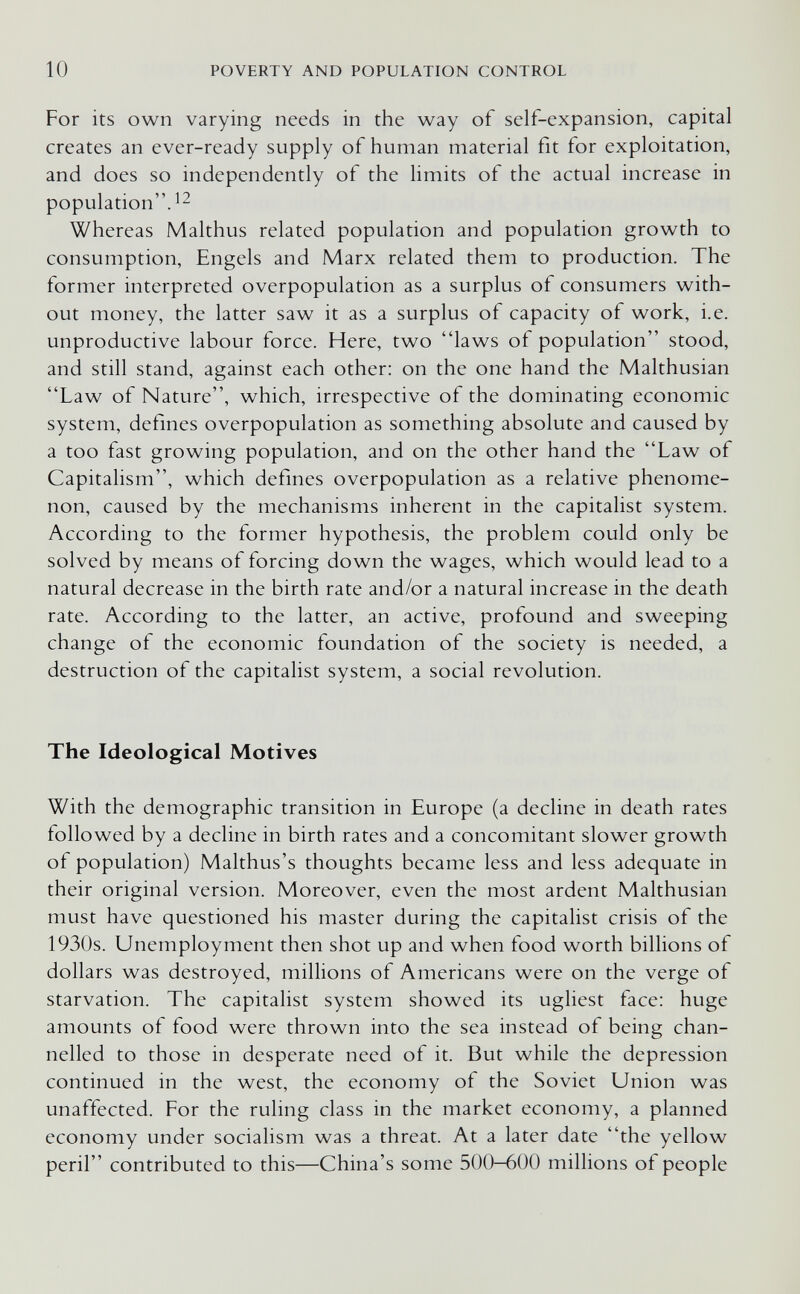 10 POVERTY AND POPULATION CONTROL For its own varying needs in the way of self-expansion, capital creates an ever-ready supply of human material fit for exploitation, and does so independently of the limits of the actual increase in population. Whereas Malthus related population and population growth to consumption, Engels and Marx related them to production. The former interpreted overpopulation as a surplus of consumers with¬ out money, the latter saw it as a surplus of capacity of work, i.e. unproductive labour force. Here, two laws of population stood, and still stand, against each other: on the one hand the Malthusian Law of Nature, which, irrespective of the dominating economic system, defines overpopulation as something absolute and caused by a too fast growing population, and on the other hand the Law of Capitalism, which defines overpopulation as a relative phenome¬ non, caused by the mechanisms inherent in the capitalist system. According to the former hypothesis, the problem could only be solved by means of forcing down the wages, which would lead to a natural decrease in the birth rate and/or a natural increase in the death rate. According to the latter, an active, profound and sweeping change of the economic foundation of the society is needed, a destruction of the capitalist system, a social revolution. The Ideological Motives With the demographic transition in Europe (a decline in death rates followed by a decline in birth rates and a concomitant slower growth of population) Malthus's thoughts became less and less adequate in their original version. Moreover, even the most ardent Malthusian must have questioned his master during the capitalist crisis of the 1930s. Unemployment then shot up and when food worth billions of dollars was destroyed, millions of Americans were on the verge of starvation. The capitalist system showed its ugliest face: huge amounts of food were thrown into the sea instead of being chan¬ nelled to those in desperate need of it. But while the depression continued in the west, the economy of the Soviet Union was unaffected. For the ruling class in the market economy, a planned economy under socialism was a threat. At a later date the yellow peril contributed to this—China's some 500-600 millions of people