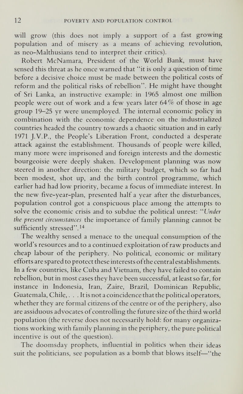 12 POVERTY AND POPULATION CONTROL will grow (this does not imply a support of a fast growing population and of misery as a means of achieving revolution, as neo-Malthusians tend to interpret their critics). Robert McNamara, President of the World Bank, must have sensed this threat as he once warned that it is only a question of time before a decisive choice must be made between the political costs of reform and the political risks of rebellion. He might have thought of Sri Lanka, an instructive example: in 1965 almost one million people were out of work and a few years later 64% of those in age group 19-25 yr were unemployed. The internal economic policy in combination with the economic dependence on the industrialized countries headed the country towards a chaotic situation and in early 1971 J.V.P., the People's Liberation Front, conducted a desperate attack against the establishment. Thousands of people were killed, many more were imprisoned and foreign interests and the domestic bourgeoisie were deeply shaken. Development planning was now steered in another direction: the military budget, which so far had been modest, shot up, and the birth control programme, which earlier had had low priority, became a focus of immediate interest. In the new five-year-plan, presented half a year after the disturbances, population control got a conspicuous place among the attempts to solve the economic crisis and to subdue the political unrest: ''Under the present circumstances the importance of family planning cannot be sufficiently stressed. The wealthy sensed a menace to the unequal consumption of the world's resources and to a continued exploitation of raw products and cheap labour of the periphery. No political, economic or military efforts are spared to protect these interests ofthe central establishments. In a few countries, like Cuba and Vietnam, they have failed to contain rebellion, but in most cases they have been successful, at least so far, for instance in Indonesia, Iran, Zaire, Brazil, Dominican Republic, Guatemala, Chile,. . . It is not a coincidence that the political operators, whether they are formal citizens of the centre or of the periphery, also are assiduous advocates of controlling the future size ofthe third world population (the reverse does not necessarily hold: for many organiza¬ tions working with family planning in the periphery, the pure political incentive is out of the question). The doomsday prophets, influential in politics when their ideas suit the politicians, see population as a bomb that blows itself—the