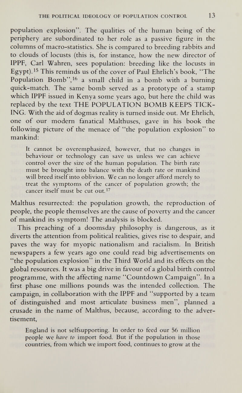 THE POLITICAL IDEOLOGY OF POPULATION CONTROL 13 population explosion. The qualities of the human being of the periphery are subordinated to her role as a passive figure in the columns of macro-statistics. She is compared to breeding rabbits and to clouds of locusts (this is, for instance, how the new director of IPPF, Carl Wahren, sees population: breeding like the locusts in Egypt). This reminds us of the cover of Paul Ehrlich's book, The Population Bomb'V^ a small child in a bomb with a burning quick-match. The same bomb served as a prototype of a stamp which IPPF issued in Kenya some years ago, but here the child was replaced by the text THE POPULATION BOMB KEEPS TICK¬ ING. With the aid of dogmas reality is turned inside out. Mr Ehrlich, one of our modern fanatical Malthuses, gave in his book the following picture of the menace of the population explosion to mankind: It cannot be overemphasized, however, that no changes in behaviour or technology can save us unless we can achieve control over the size of the human population. The birth rate must be brought into balance with the death rate or mankind will breed itself into oblivion. We can no longer afford merely to treat the symptoms of the cancer of population growth; the cancer itself must be cut out. Malthus resurrected: the population growth, the reproduction of people, the people themselves are the cause of poverty and the cancer of mankind its symptom! The analysis is blocked. This preaching of a doomsday philosophy is dangerous, as it diverts the attention from political realities, gives rise to despair, and paves the way for myopic nationalism and racialism. In British newspapers a few years ago one could read big advertisements on the population explosion in the Third World and its effects on the global resources. It was a big drive in favour of a global birth control programme, with the affecting name Countdown Campaign. In a first phase one millions pounds was the intended collection. The campaign, in collaboration with the IPPF and supported by a team of distinguished and most articulate business men, planned a crusade in the name of Malthus, because, according to the adver¬ tisement, England is not selfsupporting. In order to feed our 56 million people we have to import food. But if the population in those countries, from which we import food, continues to grow at the