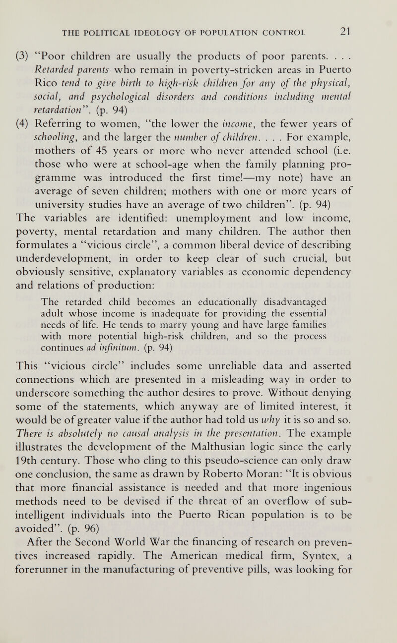 THE POLITICAL IDEOLOGY OF POPULATION CONTROL 21 (3) Poor children are usually the products of poor parents. . . . Retarded parents who remain in poverty-stricken areas in Puerto Rico tend to give birth to high-risk children for any of the physical, social, and psychological disorders and conditions including mental retardation'', (p. 94) (4) Referring to women, the lower the income, the fewer years of schooling, and the larger the number of children. . . . For example, mothers of 45 years or more who never attended school (i.e. those who were at school-age when the family planning pro¬ gramme was introduced the first time!—my note) have an average of seven children; mothers with one or more years of university studies have an average of two children, (p. 94) The variables are identified: unemployment and low income, poverty, mental retardation and many children. The author then formulates a vicious circle, a common liberal device of describing underdevelopment, in order to keep clear of such crucial, but obviously sensitive, explanatory variables as economic dependency and relations of production: The retarded child becomes an educationally disadvantaged adult whose income is inadequate for providing the essential needs of life. He tends to marry young and have large families with more potential high-risk children, and so the process continues ad infinitum, (p. 94) This vicious circle includes some unreliable data and asserted connections which are presented in a misleading way in order to underscore something the author desires to prove. Without denying some of the statements, which anyway are of limited interest, it would be of greater value if the author had told us why it is so and so. There is absolutely no causal analysis in the presentation. The example illustrates the development of the Malthusian logic since the early 19th century. Those who cling to this pseudo-science can only draw one conclusion, the same as drawn by Roberto Moran: It is obvious that more financial assistance is needed and that more ingenious methods need to be devised if the threat of an overflow of sub- intelligent individuals into the Puerto Rican population is to be avoided, (p. 96) After the Second World War the financing of research on preven¬ tives increased rapidly. The American medical firm, Syntex, a forerunner in the manufacturing of preventive pills, was looking for