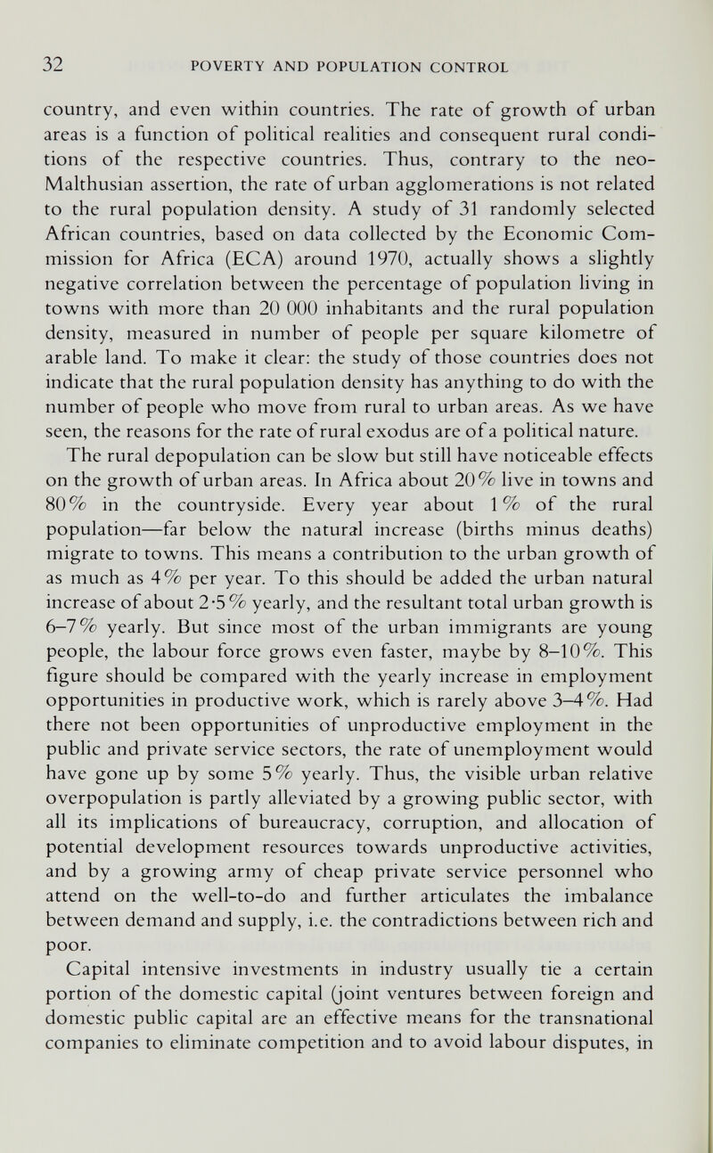 32 POVERTY AND POPULATION CONTROL country, and even within countries. The rate of growth of urban areas is a function of pohtical reahties and consequent rural condi¬ tions of the respective countries. Thus, contrary to the neo- Malthusian assertion, the rate of urban agglomerations is not related to the rural population density. A study of 31 randomly selected African countries, based on data collected by the Economic Com¬ mission for Africa (EGA) around 1970, actually shows a slightly negative correlation between the percentage of population living in towns with more than 20 ООО inhabitants and the rural population density, measured in number of people per square kilometre of arable land. To make it clear: the study of those countries does not indicate that the rural population density has anything to do with the number of people who move from rural to urban areas. As we have seen, the reasons for the rate of rural exodus are of a political nature. The rural depopulation can be slow but still have noticeable effects on the growth of urban areas. In Africa about 20% live in towns and 80% in the countryside. Every year about 1% of the rural population—far below the natural increase (births minus deaths) migrate to towns. This means a contribution to the urban growth of as much as 4% per year. To this should be added the urban natural increase of about 2-5% yearly, and the resultant total urban growth is 6-7 % yearly. But since most of the urban immigrants are young people, the labour force grows even faster, maybe by 8-10%. This figure should be compared with the yearly increase in employment opportunities in productive work, which is rarely above 3-4%. Had there not been opportunities of unproductive employment in the public and private service sectors, the rate of unemployment would have gone up by some 5% yearly. Thus, the visible urban relative overpopulation is partly alleviated by a growing public sector, with all its implications of bureaucracy, corruption, and allocation of potential development resources towards unproductive activities, and by a growing army of cheap private service personnel who attend on the well-to-do and further articulates the imbalance between demand and supply, i.e. the contradictions between rich and poor. Capital intensive investments in industry usually tie a certain portion of the domestic capital (joint ventures between foreign and domestic public capital are an effective means for the transnational companies to eliminate competition and to avoid labour disputes, in