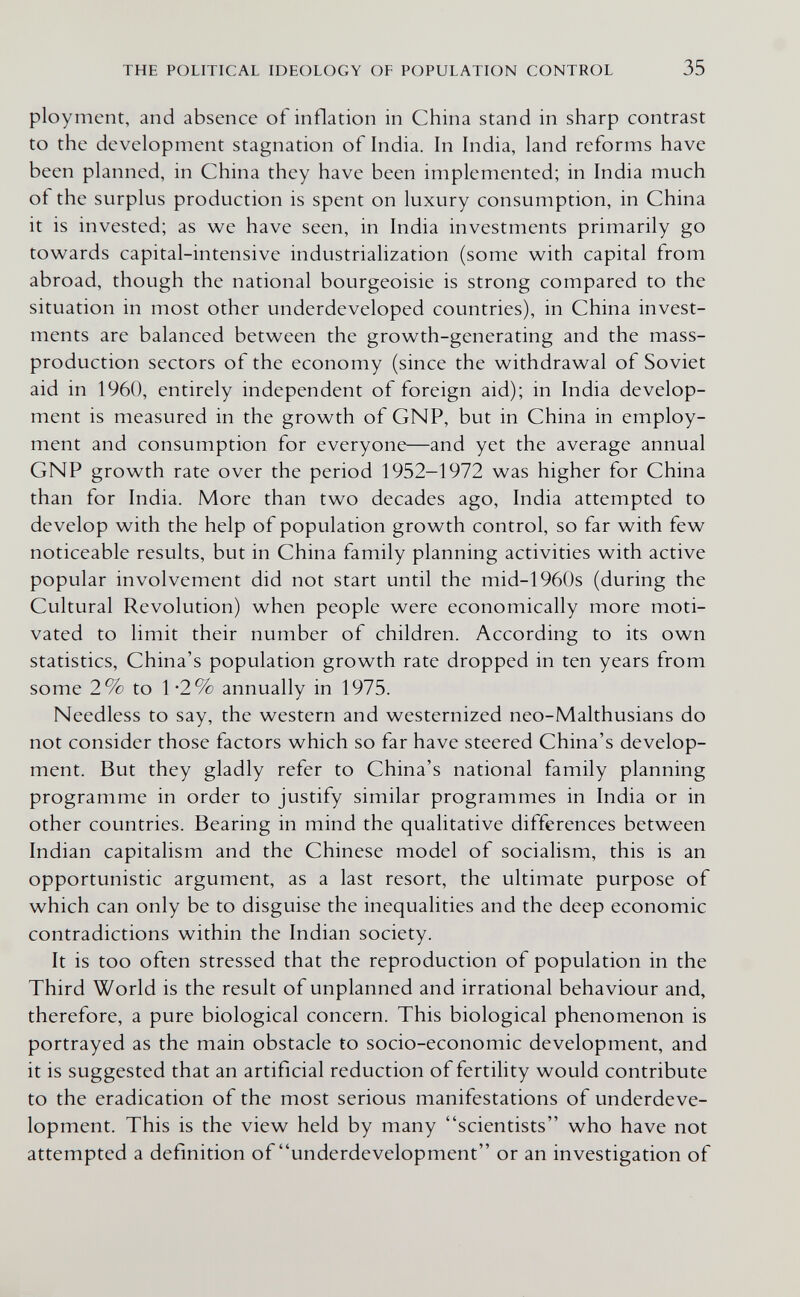 THE POLITICAL IDEOLOGY OF POPULATION CONTROL 35 ployment, and absence of inflation in China stand in sharp contrast to the development stagnation of India. In India, land reforms have been planned, in China they have been implemented; in India much of the surplus production is spent on luxury consumption, in China it is invested; as we have seen, in India investments primarily go towards capital-intensive industrialization (some with capital from abroad, though the national bourgeoisie is strong compared to the situation in most other underdeveloped countries), in China invest¬ ments are balanced between the growth-generating and the mass- production sectors of the economy (since the withdrawal of Soviet aid in 1960, entirely independent of foreign aid); in India develop¬ ment is measured in the growth of GNP, but in China in employ¬ ment and consumption for everyone—and yet the average annual GNP growth rate over the period 1952-1972 was higher for China than for India. More than two decades ago, India attempted to develop with the help of population growth control, so far with few noticeable results, but in China family planning activities with active popular involvement did not start until the mid-1960s (during the Cultural Revolution) when people were economically more moti¬ vated to limit their number of children. According to its own statistics, China's population growth rate dropped in ten years from some 2% to 1*2% annually in 1975. Needless to say, the western and westernized neo-Malthusians do not consider those factors which so far have steered China's develop¬ ment. But they gladly refer to China's national family planning programme in order to justify similar programmes in India or in other countries. Bearing in mind the qualitative differences between Indian capitalism and the Chinese model of socialism, this is an opportunistic argument, as a last resort, the ultimate purpose of which can only be to disguise the inequalities and the deep economic contradictions within the Indian society. It is too often stressed that the reproduction of population in the Third World is the result of unplanned and irrational behaviour and, therefore, a pure biological concern. This biological phenomenon is portrayed as the main obstacle to socio-economic development, and it is suggested that an artificial reduction of fertility would contribute to the eradication of the most serious manifestations of underdeve¬ lopment. This is the view held by many scientists who have not attempted a definition of underdevelopment or an investigation of