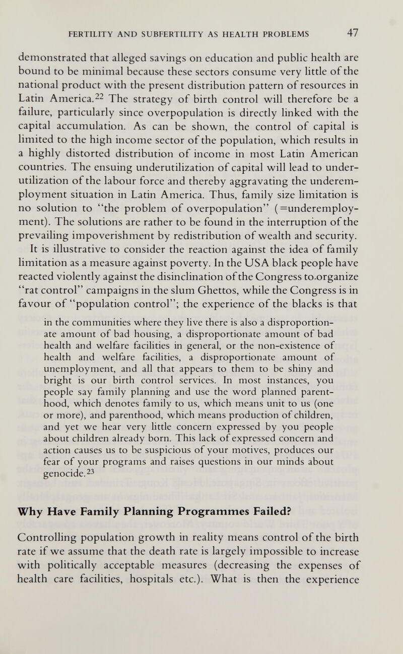 FERTILITY AND SUBFERTILITY AS HEALTH PROBLEMS 47 demonstrated that alleged savings on education and public health are bound to be minimal because these sectors consume very little of the national product with the present distribution pattern of resources in Latin America.The strategy of birth control will therefore be a failure, particularly since overpopulation is directly linked with the capital accumulation. As can be shown, the control of capital is limited to the high income sector of the population, which results in a highly distorted distribution of income in most Latin American countries. The ensuing underutilization of capital will lead to under- utilization of the labour force and thereby aggravating the underem¬ ployment situation in Latin America. Thus, family size limitation is no solution to the problem of overpopulation ( =underemploy- ment). The solutions are rather to be found in the interruption of the prevailing impoverishment by redistribution of wealth and security. It is illustrative to consider the reaction against the idea of family limitation as a measure against poverty. In the USA black people have reacted violently against the disinclination of the Congress to-organize rat control campaigns in the slum Ghettos, while the Congress is in favour of population control; the experience of the blacks is that in the communities where they live there is also a disproportion¬ ate amount of bad housing, a disproportionate amount of bad health and welfare facilities in general, or the non-existence of health and welfare facilities, a disproportionate amount of unemployment, and all that appears to them to be shiny and bright is our birth control services. In most instances, you people say family planning and use the word planned parent¬ hood, which denotes family to us, which means unit to us (one or more), and parenthood, which means production of children, and yet we hear very little concern expressed by you people about children already born. This lack of expressed concern and action causes us to be suspicious of your motives, produces our fear of your programs and raises questions in our minds about genocide. 23 Why Have Family Planning Programmes Failed? Controlling population growth in reality means control of the birth rate if we assume that the death rate is largely impossible to increase with politically acceptable measures (decreasing the expenses of health care facilities, hospitals etc.). What is then the experience