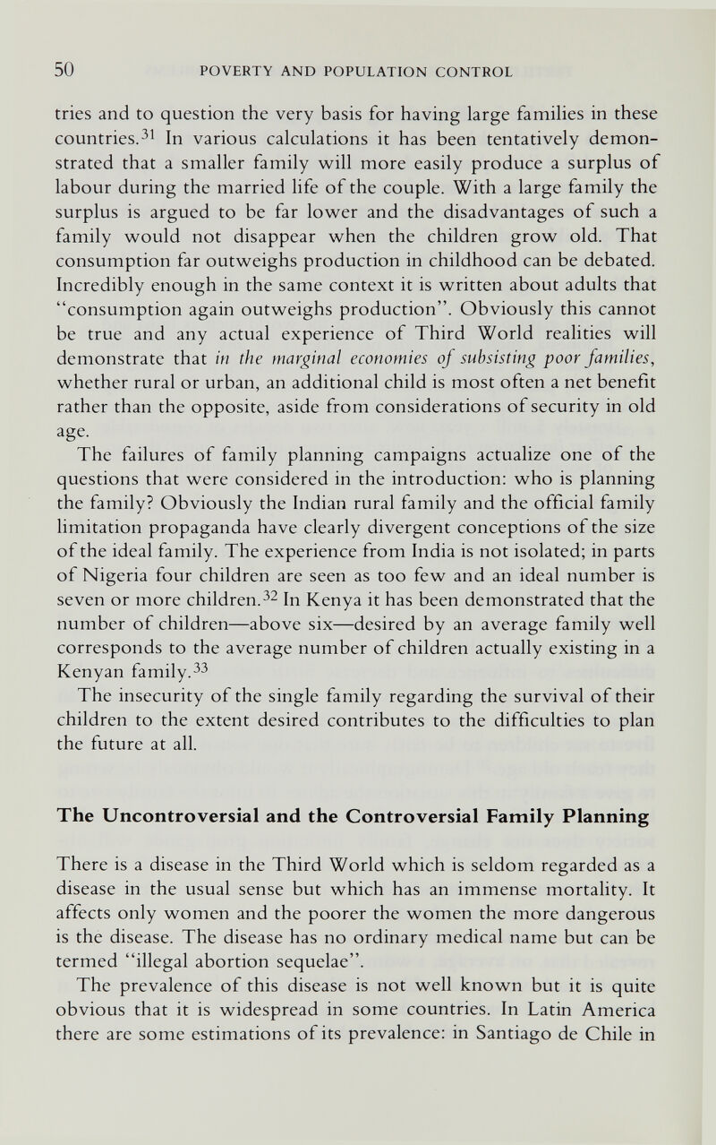 50 POVERTY AND POPULATION CONTROL tries and to question the very basis for having large famihes in these countries.In various calculations it has been tentatively demon¬ strated that a smaller family will more easily produce a surplus of labour during the married life of the couple. With a large family the surplus is argued to be far low^er and the disadvantages of such a family v^ould not disappear when the children grow old. That consumption far outweighs production in childhood can be debated. Incredibly enough in the same context it is written about adults that consumption again outweighs production. Obviously this cannot be true and any actual experience of Third World realities will demonstrate that in the marginal economies of subsisting poor families, whether rural or urban, an additional child is most often a net benefit rather than the opposite, aside from considerations of security in old age. The failures of family planning campaigns actualize one of the questions that were considered in the introduction: who is planning the family? Obviously the Indian rural family and the official family limitation propaganda have clearly divergent conceptions of the size of the ideal family. The experience from India is not isolated; in parts of Nigeria four children are seen as too few and an ideal number is seven or more children.Kenya it has been demonstrated that the number of children—above six—desired by an average family well corresponds to the average number of children actually existing in a Kenyan family. The insecurity of the single family regarding the survival of their children to the extent desired contributes to the difficulties to plan the future at all. The Uncontroversial and the Controversial Family Planning There is a disease in the Third World which is seldom regarded as a disease in the usual sense but which has an immense mortality. It affects only women and the poorer the women the more dangerous is the disease. The disease has no ordinary medical name but can be termed illegal abortion sequelae. The prevalence of this disease is not well known but it is quite obvious that it is widespread in some countries. In Latin America there are some estimations of its prevalence: in Santiago de Chile in