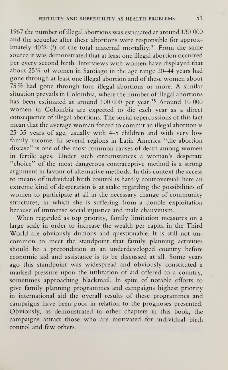 FERTILITY AND SUBFERTILITY AS HEALTH PROBLEMS 51 1967 the number ofillegal abortions was estimated at around 130 ООО and the sequelae after these abortions were responsible for approx¬ imately 40% (!) of the total maternal mortality.^4 From the same source it was demonstrated that at least one illegal abortion occurred per every second birth. Interviews with women have displayed that about 25 % of women in Santiago in the age range 20-44 years had gone through at least one illegal abortion and of these women about 75% had gone through four illegal abortions or more. A similar situation prevails in Colombia, where the number ofillegal abortions has been estimated at around 100 ООО per year.^^ Around 10 ООО women in Colombia are expected to die each year as a direct consequence of illegal abortions. The social repercussions of this fact mean that the average woman forced to commit an illegal abortion is 25-35 years of age, usually with 4-5 children and with very low family income. In several regions in Latin America the abortion disease is one of the most common causes of death among women in fertile ages. Under such circumstances a woman's desperate choice of the most dangerous contraceptive method is a strong argument in favour of alternative methods. In this context the access to means of individual birth control is hardly controversial: here an extreme kind of desperation is at stake regarding the possibilities of women to participate at all in the necessary change of community structures, in which she is suffering from a double exploitation because of immense social injustice and male chauvinism. When regarded as top priority, family limitation measures on a large scale in order to increase the wealth per capita in the Third World are obviously dubious and questionable. It is still not un¬ common to meet the standpoint that family planning activities should be a precondition in an underdeveloped country before economic aid and assistance is to be discussed at all. Some years ago this standpoint was widespread and obviously constituted a marked pressure upon the utilization of aid offered to a country, sometimes approaching blackmail. In spite of notable efforts to give family planning programmes and campaigns highest priority in international aid the overall results of these programmes and campaigns have been poor in relation to the prognoses presented. Obviously, as demonstrated in other chapters in this book, the campaigns attract those who are motivated for individual birth control and few others.