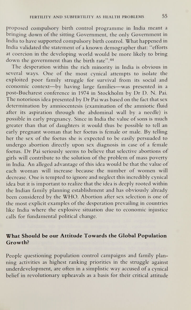 FERTILITY AND SUBFERTILITY AS HEALTH PROBLEMS 55 proposed compulsory birth control programme in India meant a bringing down of the sitting Government, the only Government in India to have supported compulsory birth control. What happened in India validated the statement of a known demographer that: efforts at coercion in the developing world would be more likely to bring down the government than the birth rate.^'^ The desperation within the rich minority in India is obvious in several ways. One of the most cynical attempts to isolate the exploited poor family struggle for survival from its social and economic context—by having large families—was presented in a post-Bucharest conference in 1974 in Stockholm by Dr D. N. Pai. The notorious idea presented by Dr Pai was based on the fact that sex determination by amniocentesis (examination of the amniotic fluid after its aspiration through the abdominal wall by a needle) is possible in early pregnancy. Since in India the value of sons is much greater than that of daughters it would thus be possible to tell an early pregnant woman that her foetus is female or male. By telling her the sex of the foetus she is expected to be easily persuaded to undergo abortion directly upon sex diagnosis in case of a female foetus. Dr Pai seriously seems to believe that selective abortions of girls will contribute to the solution of the problem of mass poverty in India. An alleged advantage of this idea would be that the value of each woman will increase because the number of women will decrease. One is tempted to ignore and neglect this incredibly cynical idea but it is important to realize that the idea is deeply rooted within the Indian family planning establishment and has obviously already been considered by the WHO. Abortion after sex selection is one of the most explicit examples of the desperation prevailing in countries like India where the explosive situation due to economic injustice calls for fundamental political change. What Should be our Attitude Towards the Global Population Growth? People questioning population control campaigns and family plan¬ ning activities as highest ranking priorities in the struggle against underdevelopment, are often in a simplistic way accused of a cynical belief in revolutionary upheavals as a basis for their critical attitude