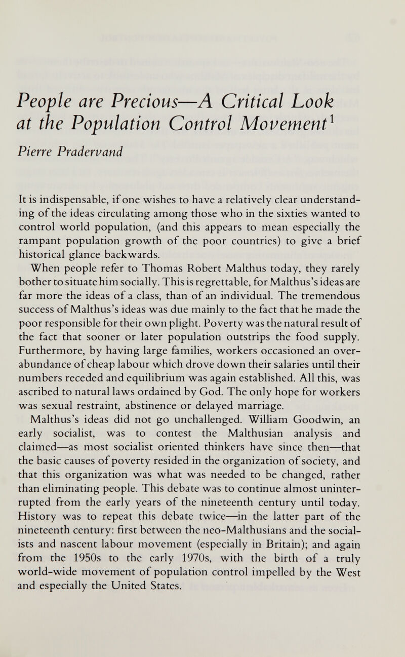 People are Precious—A Critical Look at the Population Control Movement^ Pierre Pradervand It is indispensable, if one wishes to have a relatively clear understand¬ ing of the ideas circulating among those who in the sixties wanted to control world population, (and this appears to mean especially the rampant population growth of the poor countries) to give a brief historical glance backwards. When people refer to Thomas Robert Malthus today, they rarely bother to situate him socially. This is regrettable, for Malthus's ideas are far more the ideas of a class, than of an individual. The tremendous success of Malthus's ideas was due mainly to the fact that he made the poor responsible for their own plight. Poverty was the natural result of the fact that sooner or later population outstrips the food supply. Furthermore, by having large families, workers occasioned an over¬ abundance of cheap labour which drove down their salaries until their numbers receded and equilibrium was again established. All this, was ascribed to natural laws ordained by God. The only hope for workers was sexual restraint, abstinence or delayed marriage. Malthus's ideas did not go unchallenged. William Goodwin, an early socialist, was to contest the Malthusian analysis and claimed—as most socialist oriented thinkers have since then—that the basic causes of poverty resided in the organization of society, and that this organization was what was needed to be changed, rather than eliminating people. This debate was to continue almost uninter¬ rupted from the early years of the nineteenth century until today. History was to repeat this debate twice—in the latter part of the nineteenth century: first between the neo-Malthusians and the social¬ ists and nascent labour movement (especially in Britain); and again from the 1950s to the early 1970s, with the birth of a truly world-wide movement of population control impelled by the West and especially the United States.