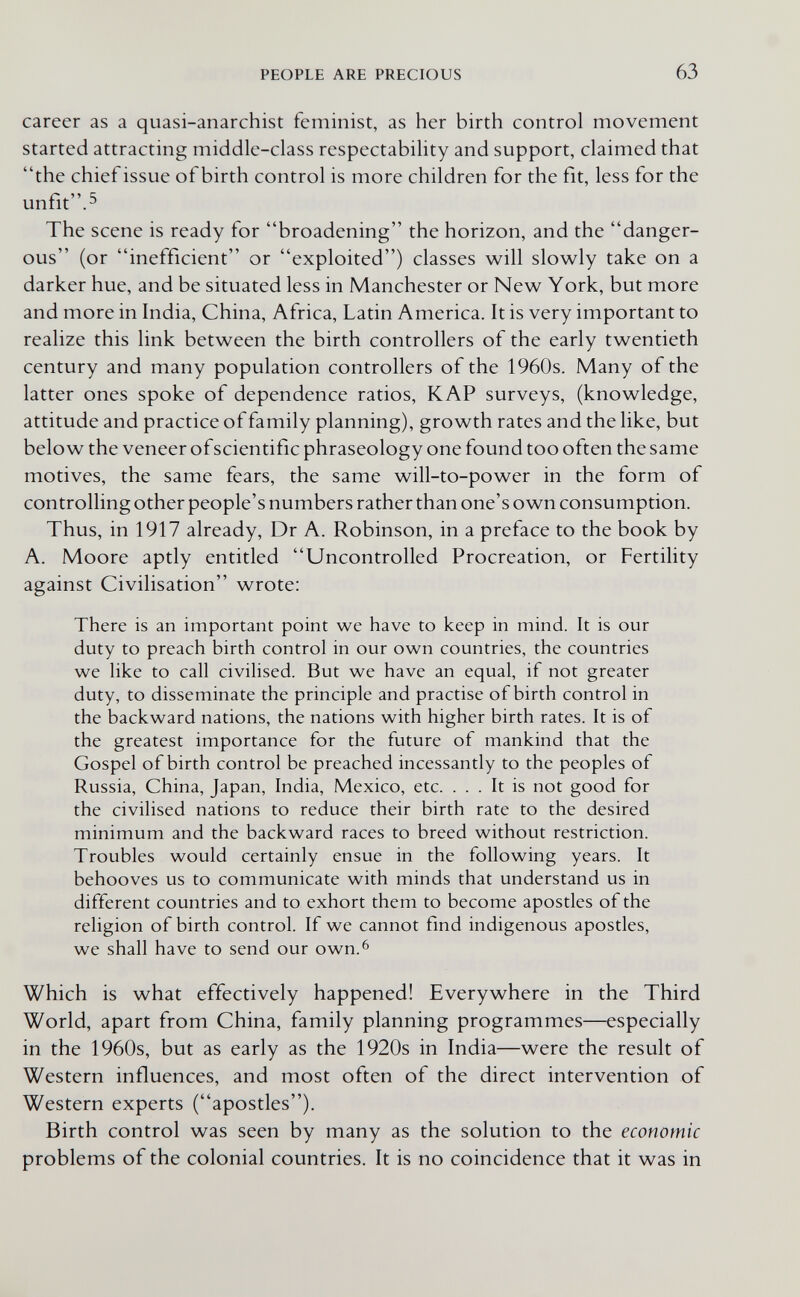 PEOPLE ARE PRECIOUS 63 career as a quasi-anarchist feminist, as her birth control movement started attracting middle-class respectability and support, claimed that the chief issue of birth control is more children for the fit, less for the unfit.^ The scene is ready for broadening the horizon, and the danger¬ ous (or inefficient or exploited) classes will slowly take on a darker hue, and be situated less in Manchester or New York, but more and more in India, China, Africa, Latin America. It is very important to realize this link between the birth controllers of the early twentieth century and many population controllers of the 1960s. Many of the latter ones spoke of dependence ratios, КАР surveys, (knowledge, attitude and practice of family planning), growth rates and the like, but below the veneer ofscientific phraseology one found too often the same motives, the same fears, the same will-to-power in the form of controlling other people's numbers rather than one's own consumption. Thus, in 1917 already, Dr A. Robinson, in a preface to the book by A. Moore aptly entitled Uncontrolled Procreation, or Fertility against Civilisation wrote: There is an important point we have to keep in mind. It is our duty to preach birth control in our own countries, the countries we like to call civilised. But we have an equal, if not greater duty, to disseminate the principle and practise of birth control in the backward nations, the nations with higher birth rates. It is of the greatest importance for the future of mankind that the Gospel of birth control be preached incessantly to the peoples of Russia, China, Japan, India, Mexico, etc. ... It is not good for the civilised nations to reduce their birth rate to the desired minimum and the backward races to breed without restriction. Troubles would certainly ensue in the following years. It behooves us to communicate with minds that understand us in different countries and to exhort them to become apostles of the religion of birth control. If we cannot find indigenous apostles, we shall have to send our own.^ Which is what effectively happened! Everywhere in the Third World, apart from China, family planning programmes—especially in the 1960s, but as early as the 1920s in India—were the result of Western influences, and most often of the direct intervention of Western experts (apostles). Birth control was seen by many as the solution to the economic problems of the colonial countries. It is no coincidence that it was in