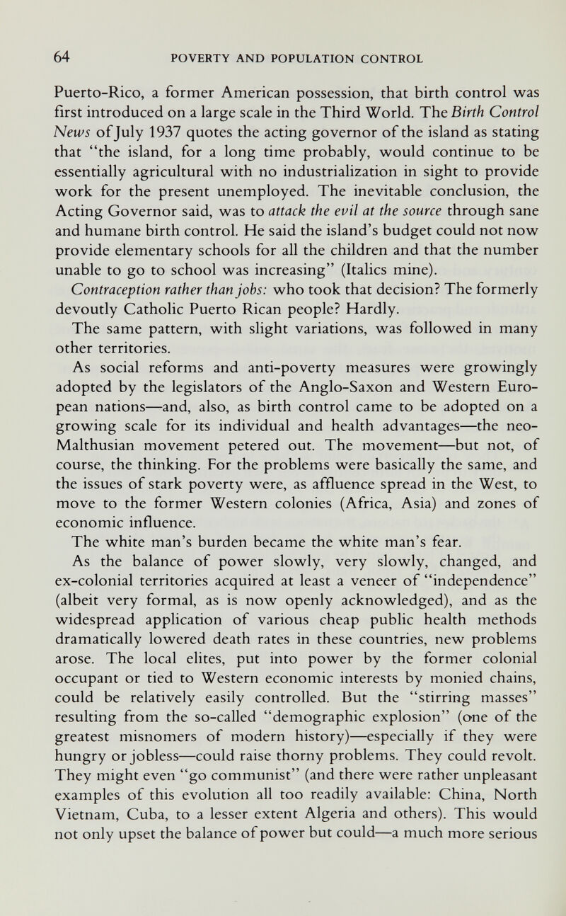 64 POVERTY AND POPULATION CONTROL Puerto-Rico, a former American possession, that birth control was first introduced on a large scale in the Third World. The Birth Control News of July 1937 quotes the acting governor of the island as stating that the island, for a long time probably, would continue to be essentially agricultural with no industrialization in sight to provide work for the present unemployed. The inevitable conclusion, the Acting Governor said, was to attack the evil at the source through sane and humane birth control. He said the island's budget could not now provide elementary schools for all the children and that the number unable to go to school was increasing (Italics mine). Contraception rather than jobs: who took that decision? The formerly devoutly Catholic Puerto Rican people? Hardly. The same pattern, with slight variations, was followed in many other territories. As social reforms and anti-poverty measures were growingly adopted by the legislators of the Anglo-Saxon and Western Euro¬ pean nations—and, also, as birth control came to be adopted on a growing scale for its individual and health advantages—the neo- Malthusian movement petered out. The movement—but not, of course, the thinking. For the problems were basically the same, and the issues of stark poverty were, as affluence spread in the West, to move to the former Western colonies (Africa, Asia) and zones of economic influence. The white man's burden became the white man's fear. As the balance of power slowly, very slowly, changed, and ex-colonial territories acquired at least a veneer of independence (albeit very formal, as is now openly acknowledged), and as the widespread application of various cheap public health methods dramatically lowered death rates in these countries, new problems arose. The local elites, put into power by the former colonial occupant or tied to Western economic interests by monied chains, could be relatively easily controlled. But the stirring masses resulting from the so-called demographic explosion (one of the greatest misnomers of modern history)—especially if they were hungry or jobless—could raise thorny problems. They could revolt. They might even go communist (and there were rather unpleasant examples of this evolution all too readily available: China, North Vietnam, Cuba, to a lesser extent Algeria and others). This would not only upset the balance of power but could—a much more serious
