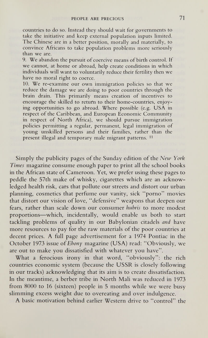 PEOPLE ARE PRECIOUS 71 countries to do so. Instead they should wait for governments to take the initiative and keep external population inputs limited. The Chinese are in a better position, morally and materially, to convince Africans to take population problems more seriously than we are. 9. We abandon the pursuit of coercive means of birth control. If we cannot, at home or abroad, help create conditions in which individuals will want to voluntarily reduce their fertility then we have no moral right to coerce. 10. We re-examine our own immigration policies so that we reduce the damage we are doing to poor countries through the brain drain. This primarily means creation of incentives to encourage the skilled to retufn to their home-countries, enjoy¬ ing opportunities to go abroad. Where possible (e.g. USA in respect of the Caribbean, and European Economic Community in respect of North Africa), we should pursue immigration policies permitting a regular, permanent, legal immigration of young unskilled persons and their families, rather than the present illegal and temporary male migrant patterns. Simply the publicity pages of the Sunday edition of the New York Times magazine consume enough paper to print all the school books in the African state of Cameroon. Yet, v^e prefer using these pages to peddle the 57th make of whisky, cigarettes which are an acknow¬ ledged health risk, cars that pollute our streets and distort our urban planning, cosmetics that perfume our vanity, sick porno movies that distort our vision of love, defensive weapons that deepen our fears, rather than scale down our consumer hubris to more modest proportions—which, incidentally, would enable us both to start tackling problems of quality in our Babylonian citadels and have more resources to pay for the raw materials of the poor countries at decent prices. A full page advertisement for a 1974 Pontiac in the October 1973 issue oí Ebony magazine (USA) read: Obviously, we are out to make you dissatisfied with whatever you have. What a ferocious irony in that word, obviously: the rich countries economic system (because the USSR is closely following in our tracks) acknowledging that its aim is to create dissatisfaction. In the meantime, a berber tribe in North Mali was reduced in 1973 from 8000 to 16 (sixteen) people in 5 months while we were busy slimming excess weight due to overeating and over indulgence. A basic motivation behind earlier Western drive to control the