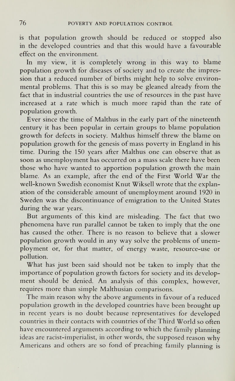 76 POVERTY AND POPULATION CONTROL is that population growth should be reduced or stopped also in the developed countries and that this w^ould have a favourable effect on the environment. In my vievv^, it is completely wrong in this way to blame population growth for diseases of society and to create the impres¬ sion that a reduced number of births might help to solve environ¬ mental problems. That this is so may be gleaned already from the fact that in industrial countries the use of resources in the past have increased at a rate which is much more rapid than the rate of population growth. Ever since the time of Malthus in the early part of the nineteenth century it has been popular in certain groups to blame population growth for defects in society. Malthus himself threw the blame on population growth for the genesis of mass poverty in England in his time. During the 150 years after Malthus one can observe that as soon as unemployment has occurred on a mass scale there have been those who have wanted to apportion population growth the main blame. As an example, after the end of the First World War the well-known Swedish economist Knut Wikseil wrote that the explan¬ ation of the considerable amount of unemployment around 1920 in Sweden was the discontinuance of emigration to the United States during the war years. But arguments of this kind are misleading. The fact that two phenomena have run parallel cannot be taken to imply that the one has caused the other. There is no reason to believe that a slower population growth would in any way solve the problems of unem¬ ployment or, for that matter, of energy waste, resource-use or pollution. What has just been said should not be taken to imply that the importance of population growth factors for society and its develop¬ ment should be denied. An analysis of this complex, however, requires more than simple Malthusian comparisons. The main reason why the above arguments in favour of a reduced population growth in the developed countries have been brought up in recent years is no doubt because representatives for developed countries in their contacts with countries of the Third World so often have encountered arguments according to which the family planning ideas are racist-imperialist, in other words, the supposed reason why Americans and others are so fond of preaching family planning is