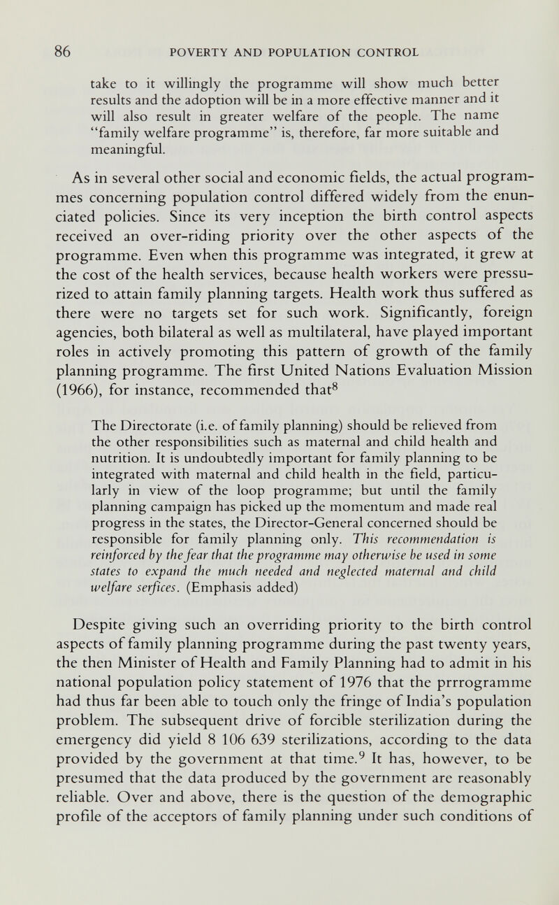 86 POVERTY AND POPULATION CONTROL take to it willingly the programme will show much better results and the adoption will be in a more effective manner and it will also result in greater welfare of the people. The name family welfare programme is, therefore, far more suitable and meaningful. As in several other social and economic fields, the actual program¬ mes concerning population control differed widely from the enun¬ ciated policies. Since its very inception the birth control aspects received an over-riding priority over the other aspects of the programme. Even when this programme was integrated, it grew at the cost of the health services, because health workers were pressu¬ rized to attain family planning targets. Health work thus suffered as there were no targets set for such work. Significantly, foreign agencies, both bilateral as well as multilateral, have played important roles in actively promoting this pattern of growth of the family planning programme. The first United Nations Evaluation Mission (1966), for instance, recommended that^ The Directorate (i.e. of family planning) should be relieved from the other responsibilities such as maternal and child health and nutrition. It is undoubtedly important for family planning to be integrated with maternal and child health in the field, particu¬ larly in view of the loop programme; but until the family planning campaign has picked up the momentum and made real progress in the states, the Director-General concerned should be responsible for family planning only. This recommendation is reinforced by the fear that the programme may otherwise be used in some states to expand the much needed and neglected maternal and child welfare serf ices. (Emphasis added) Despite giving such an overriding priority to the birth control aspects of family planning programme during the past twenty years, the then Minister of Health and Family Planning had to admit in his national population policy statement of 1976 that the prrrogramme had thus far been able to touch only the fringe of India's population problem. The subsequent drive of forcible sterilization during the emergency did yield 8 106 639 sterilizations, according to the data provided by the government at that time.^ It has, however, to be presumed that the data produced by the government are reasonably reliable. Over and above, there is the question of the demographic profile of the acceptors of family planning under such conditions of