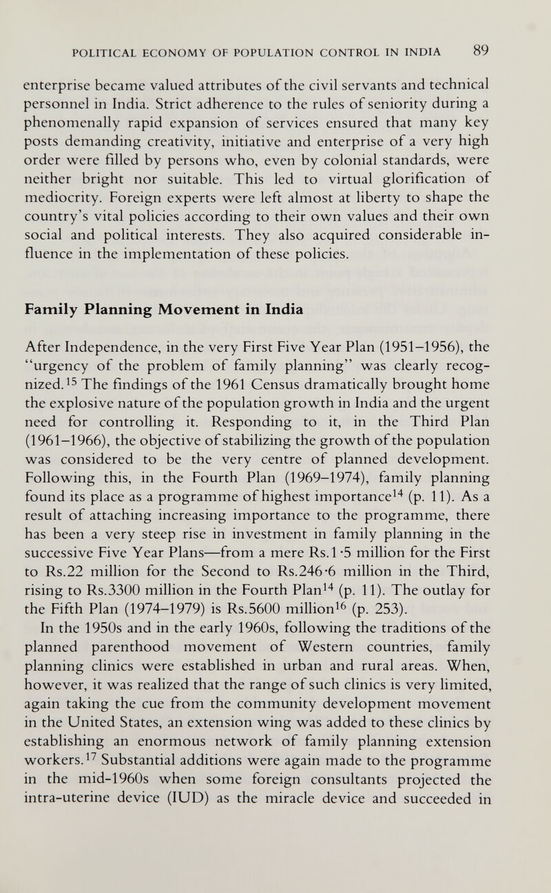 POLITICAL ECONOMY OF POPULATION CONTROL IN INDIA 89 enterprise became valued attributes of the civil servants and technical personnel in India. Strict adherence to the rules of seniority during a phenomenally rapid expansion of services ensured that many key posts demanding creativity, initiative and enterprise of a very high order were filled by persons w^ho, even by colonial standards, were neither bright nor suitable. This led to virtual glorification of mediocrity. Foreign experts were left almost at liberty to shape the country's vital policies according to their own values and their own social and political interests. They also acquired considerable in¬ fluence in the implementation of these policies. Family Planning Movement in India After Independence, in the very First Five Year Plan (1951-1956), the urgency of the problem of family planning was clearly recog¬ nized. The findings of the 1961 Census dramatically brought home the explosive nature of the population growth in India and the urgent need for controlling it. Responding to it, in the Third Plan (1961-1966), the objective of stabilizing the growth of the population was considered to be the very centre of planned development. Following this, in the Fourth Plan (1969-1974), family planning found its place as a programme of highest importance^^ (p. 11). As a result of attaching increasing importance to the programme, there has been a very steep rise in investment in family planning in the successive Five Year Plans—from a mere Rs.l -5 million for the First to Rs.22 million for the Second to Rs.246*6 million in the Third, rising to Rs.3300 million in the Fourth Plan^^ (p. 11). The outlay for the Fifth Plan (1974-1979) is Rs.5600 millioni^ (p. 253). In the 1950s and in the early 1960s, following the traditions of the planned parenthood movement of Western countries, family planning clinics were established in urban and rural areas. When, however, it was realized that the range of such clinics is very limited, again taking the cue from the community development movement in the United States, an extension wing was added to these clinics by establishing an enormous network of family planning extension workers. Substantial additions were again made to the programme in the mid-1960s when some foreign consultants projected the intra-uterine device (lUD) as the miracle device and succeeded in