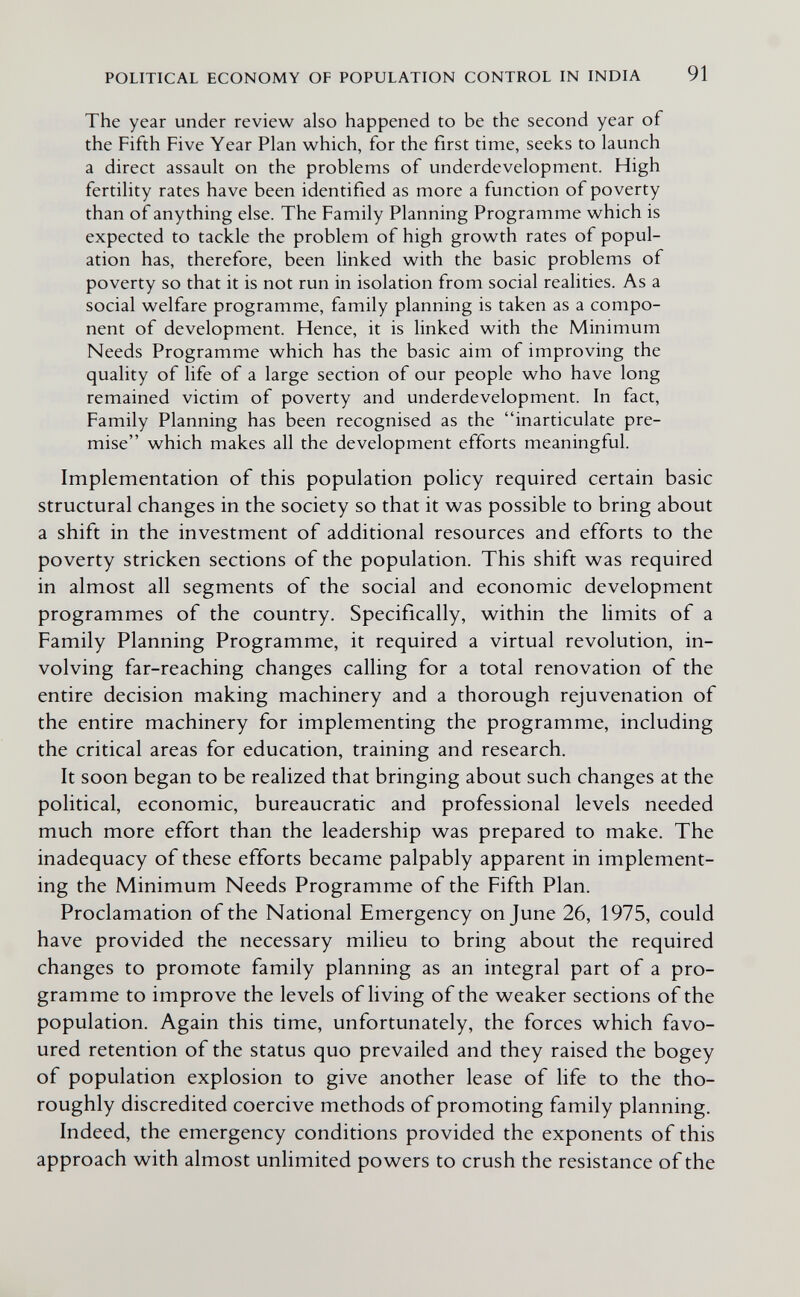 POLITICAL ECONOMY OF POPULATION CONTROL IN INDIA 91 The year under review also happened to be the second year of the Fifth Five Year Plan v^hich, for the first time, seeks to launch a direct assault on the problems of underdevelopment. High fertility rates have been identified as more a function of poverty than of anything else. The Family Planning Programme which is expected to tackle the problem of high growth rates of popul¬ ation has, therefore, been linked with the basic problems of poverty so that it is not run in isolation from social realities. As a social welfare programme, family planning is taken as a compo¬ nent of development. Hence, it is linked with the Minimum Needs Programme which has the basic aim of improving the quality of life of a large section of our people who have long remained victim of poverty and underdevelopment. In fact. Family Planning has been recognised as the inarticulate pre¬ mise which makes all the development efforts meaningful. Implementation of this population policy required certain basic structural changes in the society so that it was possible to bring about a shift in the investment of additional resources and efforts to the poverty stricken sections of the population. This shift was required in almost all segments of the social and economic development programmes of the country. Specifically, within the limits of a Family Planning Programme, it required a virtual revolution, in¬ volving far-reaching changes calling for a total renovation of the entire decision making machinery and a thorough rejuvenation of the entire machinery for implementing the programme, including the critical areas for education, training and research. It soon began to be realized that bringing about such changes at the political, economic, bureaucratic and professional levels needed much more effort than the leadership was prepared to make. The inadequacy of these efforts became palpably apparent in implement¬ ing the Minimum Needs Programme of the Fifth Plan. Proclamation of the National Emergency on June 26, 1975, could have provided the necessary milieu to bring about the required changes to promote family planning as an integral part of a pro¬ gramme to improve the levels of living of the weaker sections of the population. Again this time, unfortunately, the forces which favo¬ ured retention of the status quo prevailed and they raised the bogey of population explosion to give another lease of hfe to the tho¬ roughly discredited coercive methods of promoting family planning. Indeed, the emergency conditions provided the exponents of this approach with almost unlimited powers to crush the resistance of the