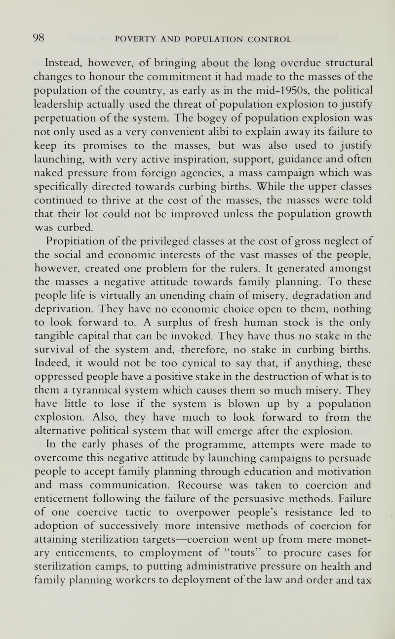 98 POVERTY AND POPULATION CONTROL Instead, however, of bringing about the long overdue structural changes to honour the commitment it had made to the masses of the population of the country, as early as in the mid-1950s, the political leadership actually used the threat of population explosion to justify perpetuation of the system. The bogey of population explosion was not only used as a very convenient alibi to explain away its failure to keep its promises to the masses, but was also used to justify launching, with very active inspiration, support, guidance and often naked pressure from foreign agencies, a mass campaign which was specifically directed towards curbing births. While the upper classes continued to thrive at the cost of the masses, the masses were told that their lot could not be improved unless the population growth was curbed. Propitiation of the privileged classes at the cost of gross neglect of the social and economic interests of the vast masses of the people, however, created one problem for the rulers. It generated amongst the masses a negative attitude towards family planning. To these people life is virtually an unending chain of misery, degradation and deprivation. They have no economic choice open to them, nothing to look forward to. A surplus of fresh human stock is the only tangible capital that can be invoked. They have thus no stake in the survival of the system and, therefore, no stake in curbing births. Indeed, it would not be too cynical to say that, if anything, these oppressed people have a positive stake in the destruction of what is to them a tyrannical system which causes them so much misery. They have little to lose if the system is blown up by a population explosion. Also, they have much to look forward to from the alternative political system that will emerge after the explosion. In the early phases of the programme, attempts were made to overcome this negative attitude by launching campaigns to persuade people to accept family planning through education and motivation and mass communication. Recourse was taken to coercion and enticement following the failure of the persuasive methods. Failure of one coercive tactic to overpower people's resistance led to adoption of successively more intensive methods of coercion for attaining sterilization targets—coercion went up from mere monet¬ ary enticements, to employment of touts to procure cases for sterilization camps, to putting administrative pressure on health and family planning workers to deployment of the law and order and tax