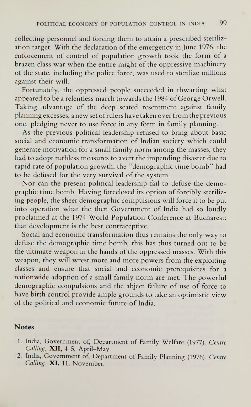 POLITICAL ECONOMY OF POPULATION CONTROL IN INDIA 99 collecting personnel and forcing them to attain a prescribed steriliz¬ ation target. With the declaration of the emergency in June 1976, the enforcement of control of population growth took the form of a brazen class war when the entire might of the oppressive machinery of the state, including the police force, was used to sterilize millions against their will. Fortunately, the oppressed people succeeded in thwarting what appeared to be a relentless march towards the 1984 of George Orwell. Taking advantage of the deep seated resentment against family planning excesses, a new set of rulers have taken over from the previous one, pledging never to use force in any form in family planning. As the previous political leadership refused to bring about basic social and economic transformation of Indian society which could generate motivation for a small family norm among the masses, they had to adopt ruthless measures to avert the impending disaster due to rapid rate of population growth; the demographic time bomb had to be defused for the very survival of the system. Nor can the present political leadership fail to defuse the demo¬ graphic time bomb. Having foreclosed its option of forcibly steriliz¬ ing people, the sheer demographic compulsions will force it to be put into operation what the then Government of India had so loudly proclaimed at the 1974 World Population Conference at Bucharest: that development is the best contraceptive. Social and economic transformation thus remains the only way to defuse the demographic time bomb, this has thus turned out to be the ultimate weapon in the hands of the oppressed masses. With this weapon, they will wrest more and more powers from the exploiting classes and ensure that social and economic prerequisites for a nationwide adoption of a small family norm are met. The powerful demographic compulsions and the abject failure of use of force to have birth control provide ample grounds to take an optimistic view of the political and economic future of India. Notes 1. India, Government of. Department of Family Welfare (1977). Centre Calling, XII, 4—5, April-May. 2. India, Government of. Department of Family Planning (1976). Centre Calling, XI, 11, November.