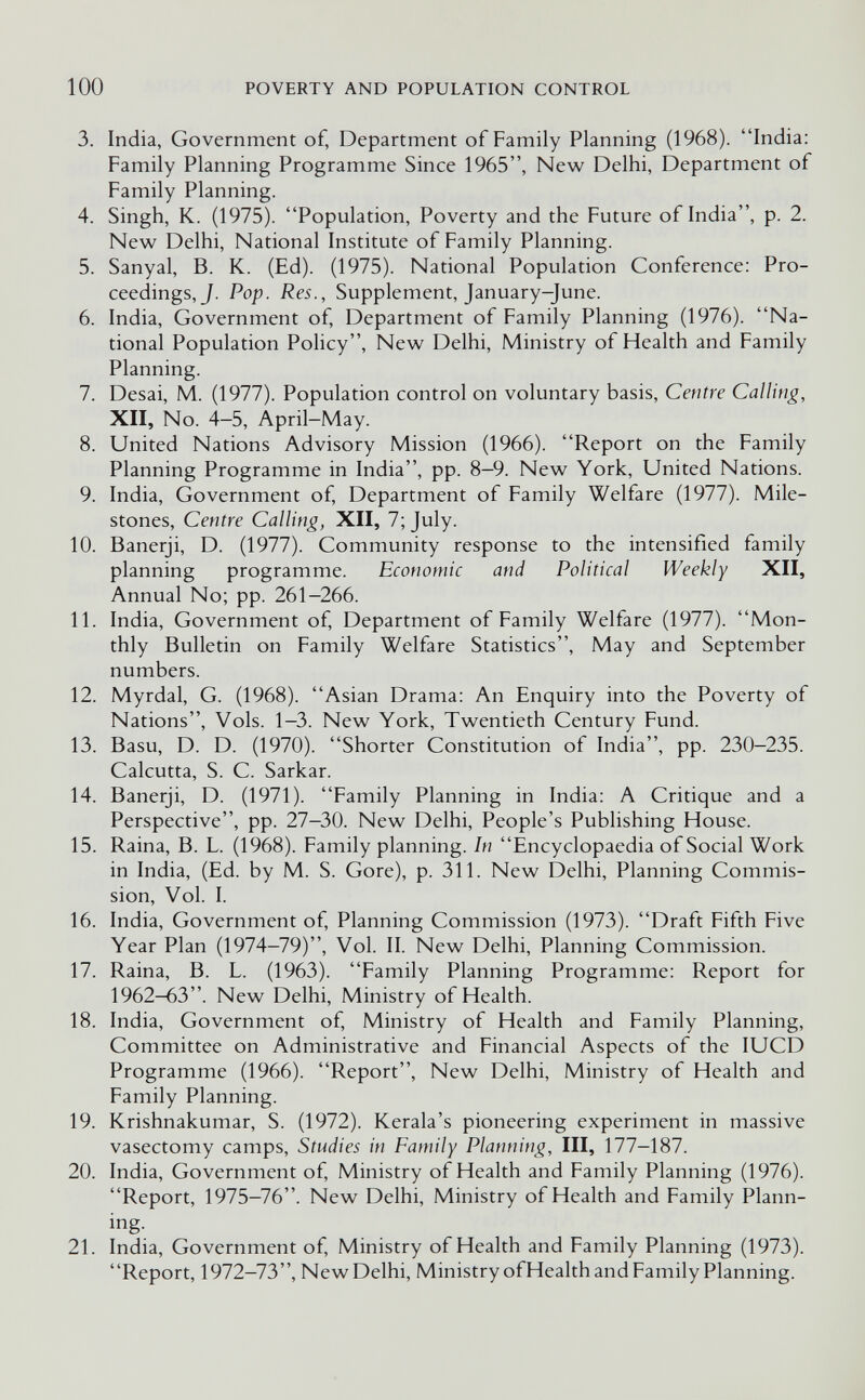 100 POVERTY AND POPULATION CONTROL 3. India, Government of, Department of Family Planning (1968). India: Family Planning Programme Since 1965, New Delhi, Department of Family Planning. 4. Singh, K. (1975). Population, Poverty and the Future of India, p. 2. New Delhi, National Institute of Family Planning. 5. Sanyal, B. K. (Ed). (1975). National Population Conference; Pro¬ ceedings, J. Pop. Res., Supplement, January-June. 6. India, Government of. Department of Family Planning (1976). Na¬ tional Population Policy, New Delhi, Ministry of Health and Family Planning. 7. Desai, M. (1977). Population control on voluntary basis. Centre Calling, XII, No. 4-5, April-May. 8. United Nations Advisory Mission (1966). Report on the Family Planning Programme in India, pp. 8-9. New York, United Nations. 9. India, Government of, Department of Family Welfare (1977). Mile¬ stones, Centre Calling, XII, 7; July. 10. Banerji, D. (1977). Community response to the intensified family planning programme. Economic and Political Weekly XII, Annual No; pp. 261-266. 11. India, Government of. Department of Family Welfare (1977). Mon¬ thly Bulletin on Family Welfare Statistics, May and September numbers. 12. Myrdal, G. (1968). Asian Drama: An Enquiry into the Poverty of Nations, Vols. 1-3. New York, Twentieth Century Fund. 13. Basu, D. D. (1970). Shorter Constitution of India, pp. 230-235. Calcutta, S. C. Sarkar. 14. Banerji, D. (1971). Family Planning in India: A Critique and a Perspective, pp. 27-30. New Delhi, People's Publishing House. 15. Raina, В. L. (1968). Family planning. In Encyclopaedia of Social Work in India, (Ed. by M. S. Gore), p. 311. New Delhi, Planning Commis¬ sion, Vol. I. 16. India, Government of. Planning Commission (1973). Draft Fifth Five Year Plan (1974-79), Vol. II. New Delhi, Planning Commission. 17. Raina, В. L. (1963). Family Planning Programme: Report for 1962-63. New Delhi, Ministry of Health. 18. India, Government of, Ministry of Health and Family Planning, Committee on Administrative and Financial Aspects of the lUCD Programme (1966). Report, New Delhi, Ministry of Health and Family Planning. 19. Krishnakumar, S. (1972). Kerala's pioneering experiment in massive vasectomy camps. Studies in Family Planning, III, 177—187. 20. India, Government of, Ministry of Health and Family Planning (1976). Report, 1975-76. New Delhi, Ministry of Health and Family Plann- ing. 21. India, Government of, Ministry of Health and Family Planning (1973). Report, 1972-73, New Delhi, Ministry ofHealth and Family Planning.