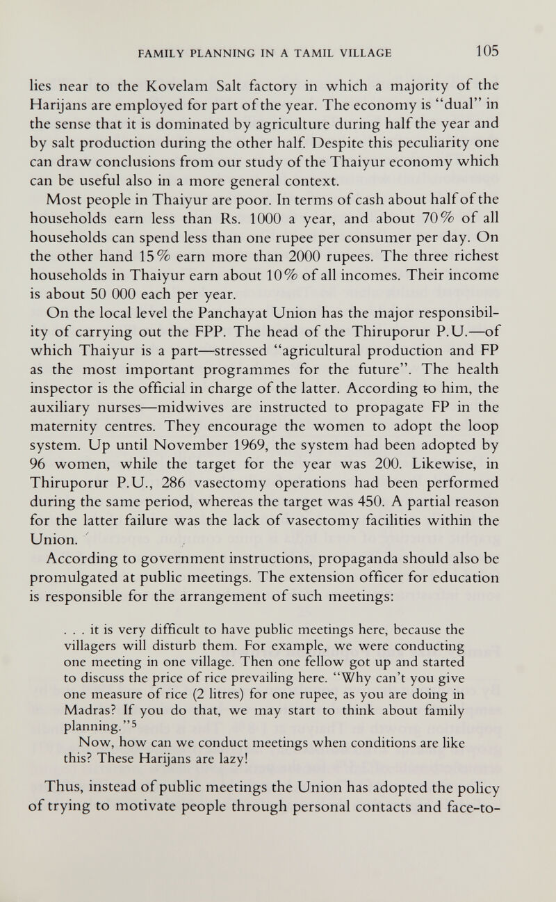 FAMILY PLANNING IN A TAMIL VILLAGE 105 lies near to the Kovelam Salt factory in which a majority of the Harijans are employed for part of the year. The economy is dual in the sense that it is dominated by agriculture during half the year and by salt production during the other half Despite this peculiarity one can draw conclusions from our study of the Thaiyur economy which can be useful also in a more general context. Most people in Thaiyur are poor. In terms of cash about half of the households earn less than Rs. 1000 a year, and about 70% of all households can spend less than one rupee per consumer per day. On the other hand 15% earn more than 2000 rupees. The three richest households in Thaiyur earn about 10% of all incomes. Their income is about 50 ООО each per year. On the local level the Panchayat Union has the major responsibil¬ ity of carrying out the FPP. The head of the Thiruporur P.U.—of which Thaiyur is a part—stressed agricultural production and FP as the most important programmes for the future. The health inspector is the official in charge of the latter. According to him, the auxiliary nurses—midwives are instructed to propagate FP in the maternity centres. They encourage the women to adopt the loop system. Up until November 1969, the system had been adopted by 96 women, while the target for the year was 200. Likewise, in Thiruporur P.U., 286 vasectomy operations had been performed during the same period, whereas the target was 450. A partial reason for the latter failure was the lack of vasectomy facilities within the Union. According to government instructions, propaganda should also be promulgated at public meetings. The extension officer for education is responsible for the arrangement of such meetings: ... it is very difficult to have public meetings here, because the villagers will disturb them. For example, we were conducting one meeting in one village. Then one fellow got up and started to discuss the price of rice prevailing here. Why can't you give one measure of rice (2 litres) for one rupee, as you are doing in Madras? If you do that, we may start to think about family planning. 5 Now, how can we conduct meetings when conditions are like this? These Harijans are lazy! Thus, instead of public meetings the Union has adopted the policy of trying to motivate people through personal contacts and face-to-