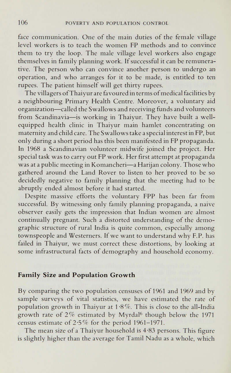 106 POVERTY AND POPULATION CONTROL face communication. One of the main duties of the female village level w^orkers is to teach the women FP methods and to convince them to try the loop. The male village level workers also engage themselves in family planning work. If successful it can be remunera¬ tive. The person who can convince another person to undergo an operation, and who arranges for it to be made, is entitled to ten rupees. The patient himself will get thirty rupees. The villagers of Thaiyur are favoured in terms of medical facilities by a neighbouring Primary Health Centre. Moreover, a voluntary aid organization—called the Swallows and receiving funds and volunteers from Scandinavia—is working in Thaiyur. They have built a well- equipped health clinic in Thaiyur main hamlet concentrating on maternity and child care. The Swallows take a special interest in FP, but only during a short period has this been manifested in FP propaganda. In 1968 a Scandinavian volunteer midwife joined the project. Her special task was to carry out FP work. Her first attempt at propaganda was at a public meeting in Komancheri—a Harijan colony. Those who gathered around the Land Rover to listen to her proved to be so decidedly negative to family planning that the meeting had to be abruptly ended almost before it had started. Despite massive efforts the voluntary FPP has been far from successful. By witnessing only family planning propaganda, a naive observer easily gets the impression that Indian women are almost continually pregnant. Such a distorted understanding of the demo¬ graphic structure of rural India is quite common, especially among townspeople and Westerners. If we want to understand why F.P. has failed in Thaiyur, we must correct these distortions, by looking at some infrastructural facts of demography and household economy. Family Size and Population Growth By comparing the two population censuses of 1961 and 1969 and by sample surveys of vital statistics, we have estimated the rate of population growth in Thaiyur at 1*8%. This is close to the all-India growth rate of 2% estimated by Myrdal^ though below the 1971 census estimate of 2*5% for the period 1961-1971. The mean size of a Thaiyur household is 4-83 persons. This figure is slightly higher than the average for Tamil Nadu as a whole, which