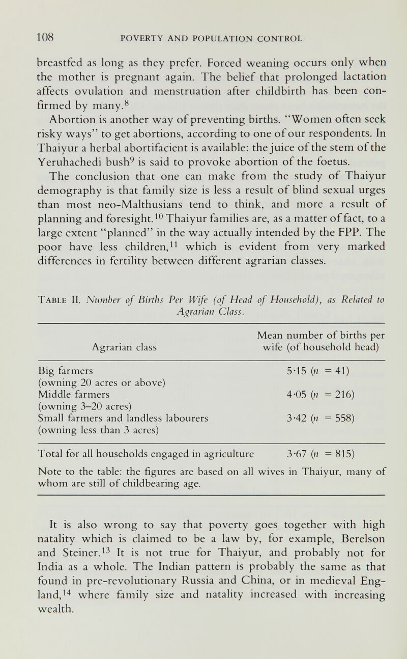 108 POVERTY AND POPULATION CONTROL breastfed as long as they prefer. Forced weaning occurs only when the mother is pregnant again. The belief that prolonged lactation affects ovulation and menstruation after childbirth has been con¬ firmed by many.^ Abortion is another way of preventing births. Women often seek risky ways to get abortions, according to one of our respondents. In Thaiyur a herbal abortifacient is available: the juice of the stem of the Yeruhachedi bush^ is said to provoke abortion of the foetus. The conclusion that one can make from the study of Thaiyur demography is that family size is less a result of blind sexual urges than most neo-Malthusians tend to think, and more a result of planning and foresight. Thaiyur families are, as a matter of fact, to a large extent planned in the way actually intended by the FPP. The poor have less children, which is evident from very marked differences in fertility between different agrarian classes. Table II. Number of Births Per Wife (of Head of Household), as Related to Agrarian Class. Mean number of births per Agrarian class wife (of household head) Big farmers 5-15 (n = 41) (owning 20 acres or above) Middle farmers 4*05 {n = 216) (owning 3—20 acres) Small farmers and landless labourers 3-42 {n = 558) (owning less than 3 acres) Total for all households engaged in agriculture 3-67 {n = 815) Note to the table: the figures are based on all wives in Thaiyur, many of whom are still of childbearing age. It is also wrong to say that poverty goes together with high natality which is claimed to be a law by, for example, Berelson and Steiner. It is not true for Thaiyur, and probably not for India as a whole. The Indian pattern is probably the same as that found in pre-revolutionary Russia and China, or in medieval Eng¬ land, where family size and natality increased with increasing wealth.