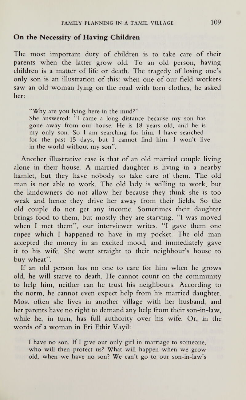 FAMILY PLANNING IN A TAMIL VILLAGE 109 On the Necessity of Having Children The most important duty of children is to take care of their parents when the latter grow old. To an old person, having children is a matter of life or death. The tragedy of losing one's only son is an illustration of this: when one of our field workers saw an old woman lying on the road with torn clothes, he asked her: Why are you lying here in the mud? She answered: I came a long distance because my son has gone away from our house. He is 18 years old, and he is my only son. So I am searching for him. I have searched for the past 15 days, but I cannot find him. I won't live in the world without my son. Another illustrative case is that of an old married couple living alone in their house. A married daughter is living in a nearby hamlet, but they have nobody to take care of them. The old man is not able to work. The old lady is willing to work, but the landowners do not allow her because they think she is too weak and hence they drive her away from their fields. So the old couple do not get any income. Sometimes their daughter brings food to them, but mostly they are starving. I was moved when I met them, our interviewer writes. I gave them one rupee which I happened to have in my pocket. The old man accepted the money in an excited mood, and immediately gave it to his wife. She went straight to their neighbour's house to buy wheat. If an old person has no one to care for him when he grows old, he will starve to death. He cannot count on the community to help him, neither can he trust his neighbours. According to the norm, he cannot even expect help from his married daughter. Most often she lives in another village with her husband, and her parents have no right to demand any help from their son-in-law, while he, in turn, has full authority over his wife. Or, in the words of a woman in Eri Ethir Vayil: I have no son. If I give our only girl in marriage to someone, who will then protect us? What will happen when we grow old, when we have no son? We can't go to our son-in-law's
