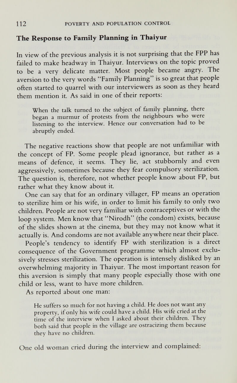 112 POVERTY AND POPULATION CONTROL The Response to Family Planning in Thaiyur In view of the previous analysis it is not surprising that the FPP has failed to make headway in Thaiyur. Interviews on the topic proved to be a very delicate matter. Most people became angry. The aversion to the very words Family Planning is so great that people often started to quarrel with our interviewers as soon as they heard them mention it. As said in one of their reports: When the talk turned to the subject of family planning, there began a murmur of protests from the neighbours who were listening to the interview. Hence our conversation had to be abruptly ended. The negative reactions show that people are not unfamiliar with the concept of PP. Some people plead ignorance, but rather as a means of defence, it seems. They lie, act stubbornly and even aggressively, sometimes because they fear compulsory sterilization. The question is, therefore, not whether people know about FP, but rather what they know about it. One can say that for an ordinary villager, FP means an operation to sterilize him or his wife, in order to limit his family to only two children. People are not very familiar with contraceptives or with the loop system. Men know that Nirodh (the condom) exists, because of the slides shown at the cinema, but they may not know what it actually is. And condoms are not available anywhere near their place. People's tendency to identify FP with sterilization is a direct consequence of the Government programme which almost exclu¬ sively stresses sterilization. The operation is intensely disliked by an overwhelming majority in Thaiyur. The most important reason for this aversion is simply that many people especially those with one child or less, want to have more children. As reported about one man: He suffers so much for not having a child. He does not want any property, if only his wife could have a child. His wife cried at the time of the interview when I asked about their children. They both said that people in the village are ostracizing them because they have no children. One old woman cried during the interview and complained: