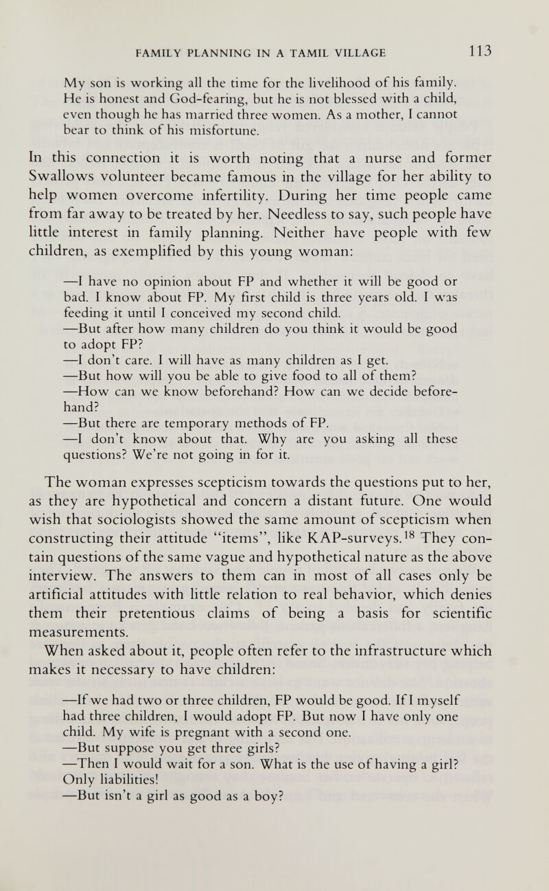 FAMILY PLANNING IN A TAMIL VILLAGE 113 My son is working all the time for the livelihood of his family. He is honest and God-fearing, but he is not blessed with a child, even though he has married three women. As a mother, I cannot bear to think of his misfortune. In this connection it is worth noting that a nurse and former Swallows volunteer became famous in the village for her ability to help women overcome infertility. During her time people came from far away to be treated by her. Needless to say, such people have little interest in family planning. Neither have people with few children, as exemplified by this young woman: —I have no opinion about FP and whether it will be good or bad. I know about FP. My first child is three years old. I was feeding it until I conceived my second child. —But after how many children do you think it would be good to adopt FP? —I don't care. I will have as many children as I get. —But how will you be able to give food to all of them? —How can we know beforehand? How can we decide before¬ hand? —But there are temporary methods of FP. —I don't know about that. Why are you asking all these questions? We're not going in for it. The woman expresses scepticism towards the questions put to her, as they are hypothetical and concern a distant future. One would wish that sociologists showed the same amount of scepticism when constructing their attitude items, like KAP-surveys.^^ They con¬ tain questions of the same vague and hypothetical nature as the above interview. The answers to them can in most of all cases only be artificial attitudes with little relation to real behavior, which denies them their pretentious claims of being a basis for scientific measurements. When asked about it, people often refer to the infrastructure which makes it necessary to have children: —If we had two or three children, FP would be good. If I myself had three children, 1 would adopt FP. But now I have only one child. My wife is pregnant with a second one. —But suppose you get three girls? —Then I would wait for a son. What is the use of having a girl? Only liabilities! —But isn't a girl as good as a boy?
