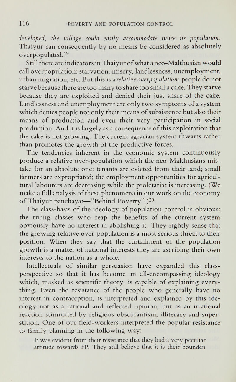 116 POVERTY AND POPULATION CONTROL developed, the village could easily accommodate twice its population. Thaiyur can consequently by no means be considered as absolutely overpopulated.^^ Still there are indicators in Thaiyur of what a neo-Malthusian would call overpopulation: starvation, misery, landlessness, unemployment, urban migration, etc. But this is ^.relative overpopulation: people do not starve because there are too many to share too small a cake. They starve because they are exploited and denied their just share of the cake. Landlessness and unemployment are only two symptoms of a system which denies people not only their means of subsistence but also their means of production and even their very participation in social production. And it is largely as a consequence of this exploitation that the cake is not growing. The current agrarian system thwarts rather than promotes the growth of the productive forces. The tendencies inherent in the economic system continuously produce a relative over-population which the neo-Malthusians mis¬ take for an absolute one: tenants are evicted from their land; small farmers are expropriated; the employment opportunities for agricul¬ tural labourers are decreasing while the proletariat is increasing. (We make a full analysis of these phenomena in our work on the economy of Thaiyur panchayat—Behind Poverty.)20 The class-basis of the ideology of population control is obvious: the ruling classes who reap the benefits of the current system obviously have no interest in abolishing it. They rightly sense that the growing relative over-population is a most serious threat to their position. When they say that the curtailment of the population growth is a matter of national interests they are ascribing their own interests to the nation as a whole. Intellectuals of similar persuasion have expanded this class- perspective so that it has become an all-encompassing ideology which, masked as scientific theory, is capable of explaining every¬ thing. Even the resistance of the people who generally have no interest in contraception, is interpreted and explained by this ide¬ ology not as a rational and reflected opinion, but as an irrational reaction stimulated by religious obscurantism, illiteracy and super¬ stition. One of our field-workers interpreted the popular resistance to family planning in the following way: It was evident from their resistance that they had a very peculiar attitude towards FP. They still believe that it is their bounden