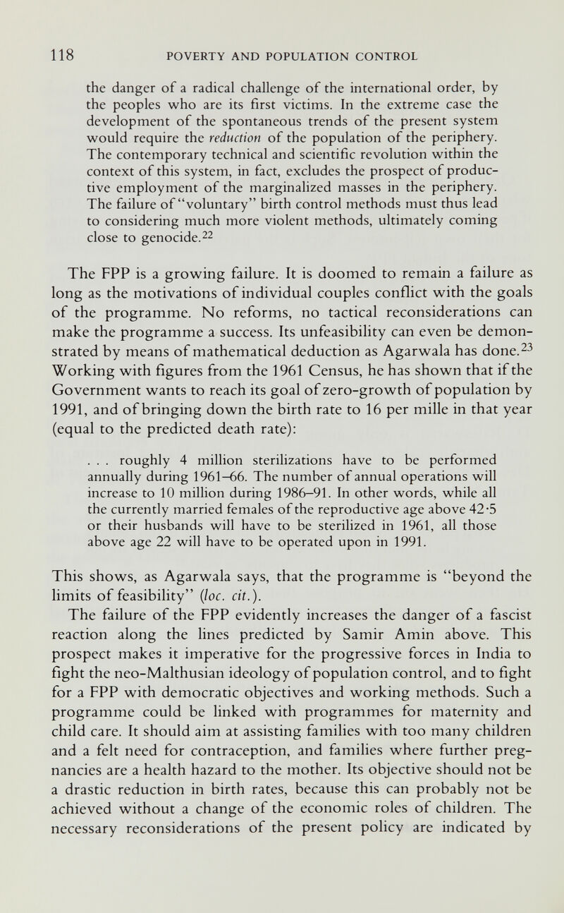 118 POVERTY AND POPULATION CONTROL the danger of a radical challenge of the international order, by the peoples who are its first victims. In the extreme case the development of the spontaneous trends of the present system would require the reduction of the population of the periphery. The contemporary technical and scientific revolution within the context of this system, in fact, excludes the prospect of produc¬ tive employment of the marginalized masses in the periphery. The failure of voluntary birth control methods must thus lead to considering much more violent methods, ultimately coming close to genocide. 22 The FPP is a growing failure. It is doomed to remain a failure as long as the motivations of individual couples conflict with the goals of the programme. No reforms, no tactical reconsiderations can make the programme a success. Its unfeasibility can even be demon¬ strated by means of mathematical deduction as Agarwala has done.^^ Working with figures from the 1961 Census, he has shown that if the Government wants to reach its goal of zero-growth of population by 1991, and of bringing down the birth rate to 16 per mille in that year (equal to the predicted death rate): . . . roughly 4 million sterilizations have to be performed annually during 1961—66. The number of annual operations will increase to 10 million during 1986-91. In other words, while all the currently married females of the reproductive age above 42-5 or their husbands will have to be sterilized in 1961, all those above age 22 will have to be operated upon in 1991. This shows, as Agarwala says, that the programme is beyond the limits of feasibility {loc. cit.). The failure of the FPP evidently increases the danger of a fascist reaction along the lines predicted by Samir Amin above. This prospect makes it imperative for the progressive forces in India to fìght the neo-Malthusian ideology of population control, and to fight for a FPP with democratic objectives and working methods. Such a programme could be linked with programmes for maternity and child care. It should aim at assisting families with too many children and a felt need for contraception, and families where further preg¬ nancies are a health hazard to the mother. Its objective should not be a drastic reduction in birth rates, because this can probably not be achieved without a change of the economic roles of children. The necessary reconsiderations of the present policy are indicated by