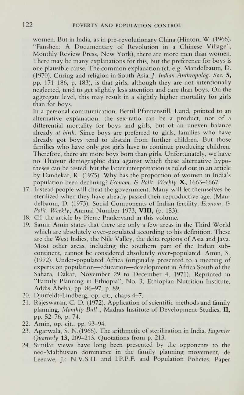 122 POVERTY AND POPULATION CONTROL women. But in India, as in pre-revolutionary China (Hinton, W. (1966). Fanshen; A Documentary of Revolution in a Chinese Village, Monthly Review Press, New York), there are more men than women. There may be many explanations for this, but the preference for boys is one plausible cause. The common explanation (cf. e.g. Mandelbaum, D. (1970). Curing and religion in South Asia. J. Indian Anthropolog. Soc. 5, pp. 171-186, p. 183), is that girls, although they are not intentionally neglected, tend to get slightly less attention and care than boys. On the aggregate level, this may result in a slightly higher mortality for girls than for boys. In a personal communication, Bertil Pfannenstill, Lund, pointed to an alternative explanation: the sex-ratio can be a product, not of a differential mortality for boys and girls, but of an uneven balance already at birth. Since boys are preferred to girls, families who have already got boys tend to abstain from further children. But those families who have only got girls have to continue producing children. Therefore, there are more boys born than girls. Unfortunately, we have no Thaiyur demographic data against which these alternative hypo¬ theses can be tested, but the latter interpretation is ruled out in an article by Dandekar, K. (1975). Why has the proportion of women in India's population been declining? Econom. & Polit. Weekly X, 1663—1667. 17. Instead people will cheat the government. Many will let themselves be sterilized when they have already passed their reproductive age. (Man¬ delbaum, D. (1973). Social Components of Indian fertility. Econom. & Polit. Weekly, Annual Number 1973, VIII, (p. 153). 18. Cf the article by Pierre Pradervand in this volume. 19. Samir Amin states that there are only a few areas in the Third World which are absolutely over-populated according to his definition. These are the West Indies, the Nile Valley, the delta regions of Asia and Java. Most other areas, including the southern part of the Indian sub¬ continent, cannot be considered absolutely over-populated. Amin, S. (1972). Under-populated Africa (originally presented to a meeting of experts on population—education—development in Africa South of the Sahara, Dakar, November 29 to December 4, 1971). Reprinted in Family Planning in Ethiopia, No. 3, Ethiopian Nutrition Institute, Addis Abeba, pp. 86-97, p. 89. 20. Djurfeldt-Lindberg, op. cit., chaps 4—7. 21. Rajeswaran, C. D. (1972). Application of scientific methods and family planning, Monthly Bull., Madras Institute of Development Studies, II, pp. 52-76, p. 74. 22. Amin, op. cit., pp. 93-94. 23. Agarwala, S. N.(1966). The arithmetic of sterilization in India. Eugenics Quarterly 13, 209-213. Quotations from p. 213. 24. Similar views have long been presented by the opponents to the neo-Malthusian dominance in the family planning movement, de Leeuwe, J.: N.V.S.H. and I.P.P.F. and Population Policies. Paper