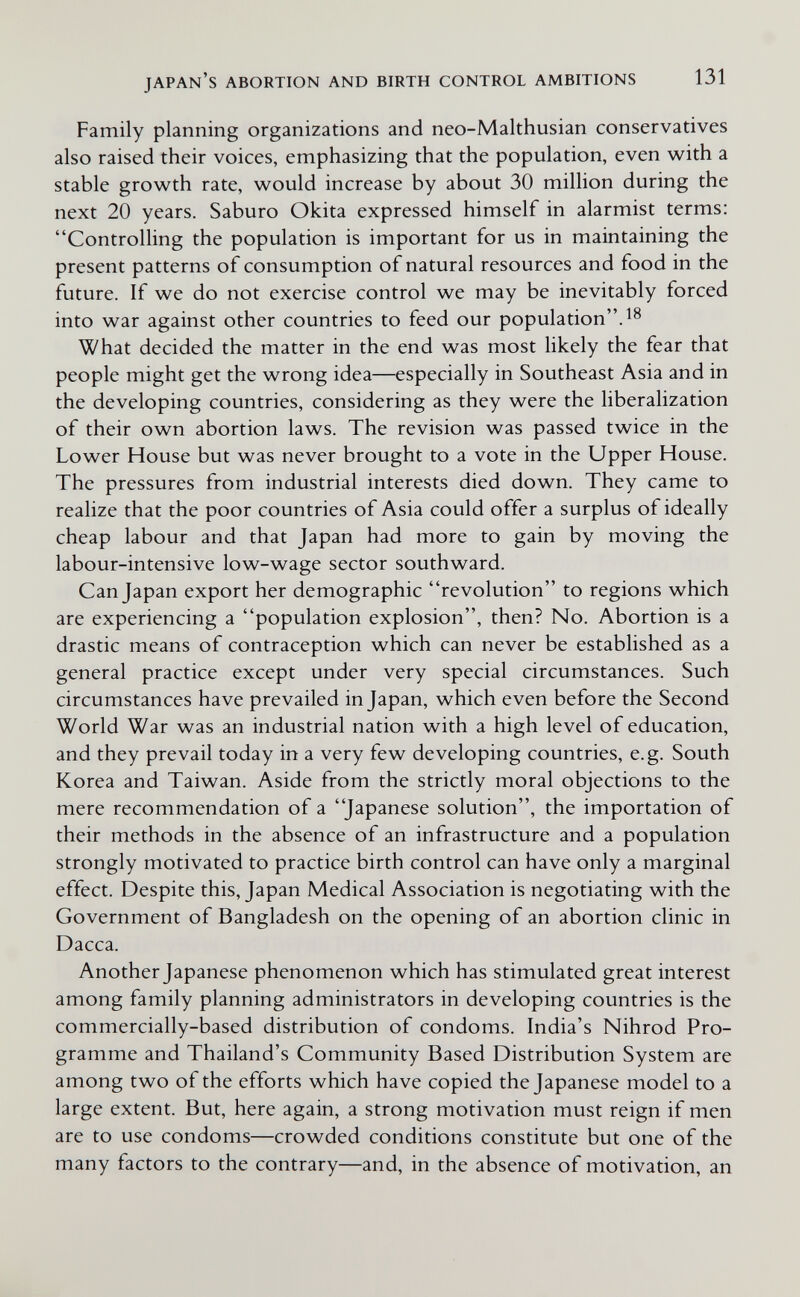 japan's abortion and birth control ambitions 131 Family planning organizations and neo-Malthusian conservatives also raised their voices, emphasizing that the population, even with a stable growth rate, would increase by about 30 million during the next 20 years. Saburo Okita expressed himself in alarmist terms; Controlling the population is important for us in maintaining the present patterns of consumption of natural resources and food in the future. If we do not exercise control we may be inevitably forced into war against other countries to feed our population. What decided the matter in the end was most likely the fear that people might get the wrong idea—especially in Southeast Asia and in the developing countries, considering as they were the liberalization of their own abortion laws. The revision was passed twice in the Lower House but was never brought to a vote in the Upper House. The pressures from industrial interests died down. They came to realize that the poor countries of Asia could offer a surplus of ideally cheap labour and that Japan had more to gain by moving the labour-intensive low-wage sector southward. Can Japan export her demographic revolution to regions which are experiencing a population explosion, then? No. Abortion is a drastic means of contraception which can never be established as a general practice except under very special circumstances. Such circumstances have prevailed in Japan, which even before the Second World War was an industrial nation with a high level of education, and they prevail today in a very few developing countries, e.g. South Korea and Taiwan. Aside from the strictly moral objections to the mere recommendation of a Japanese solution, the importation of their methods in the absence of an infrastructure and a population strongly motivated to practice birth control can have only a marginal effect. Despite this, Japan Medical Association is negotiating with the Government of Bangladesh on the opening of an abortion clinic in Dacca. Another Japanese phenomenon which has stimulated great interest among family planning administrators in developing countries is the commercially-based distribution of condoms. India's Nihrod Pro¬ gramme and Thailand's Community Based Distribution System are among two of the efforts which have copied the Japanese model to a large extent. But, here again, a strong motivation must reign if men are to use condoms—crowded conditions constitute but one of the many factors to the contrary—and, in the absence of motivation, an