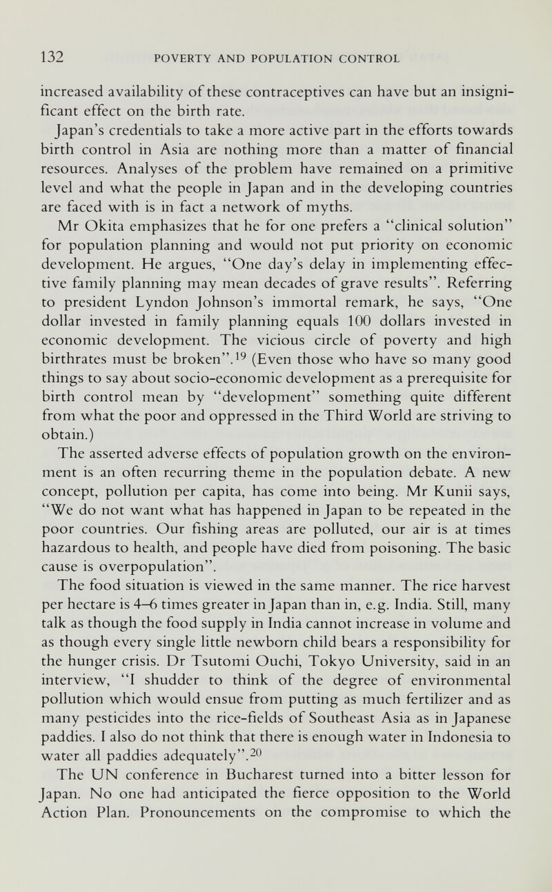 132 POVERTY AND POPULATION CONTROL increased availability of these contraceptives can have but an insigni¬ ficant effect on the birth rate. Japan's credentials to take a more active part in the efforts towrards birth control in Asia are nothing more than a matter of financial resources. Analyses of the problem have remained on a primitive level and w^hat the people in Japan and in the developing countries are faced with is in fact a netw^ork of myths. Mr Okita emphasizes that he for one prefers a clinical solution for population planning and would not put priority on economic development. He argues, One day's delay in implementing effec¬ tive family planning may mean decades of grave results. Referring to president Lyndon Johnson's immortal remark, he says, One dollar invested in family planning equals 100 dollars invested in economic development. The vicious circle of poverty and high birthrates must be broken. (Even those who have so many good things to say about socio-economic development as a prerequisite for birth control mean by development something quite different from what the poor and oppressed in the Third World are striving to obtain.) The asserted adverse effects of population growth on the environ¬ ment is an often recurring theme in the population debate. A new concept, pollution per capita, has come into being. Mr Kunii says, We do not want what has happened in Japan to be repeated in the poor countries. Our fishing areas are polluted, our air is at times hazardous to health, and people have died from poisoning. The basic cause is overpopulation. The food situation is viewed in the same manner. The rice harvest per hectare is 4-6 times greater in Japan than in, e.g. India. Still, many talk as though the food supply in India cannot increase in volume and as though every single little newborn child bears a responsibility for the hunger crisis. Dr Tsutomi Ouchi, Tokyo University, said in an interview, I shudder to think of the degree of environmental pollution which would ensue from putting as much fertilizer and as many pesticides into the rice-fields of Southeast Asia as in Japanese paddies. I also do not think that there is enough water in Indonesia to water all paddies adequately. The UN conference in Bucharest turned into a bitter lesson for Japan. No one had anticipated the fierce opposition to the World Action Plan. Pronouncements on the compromise to which the