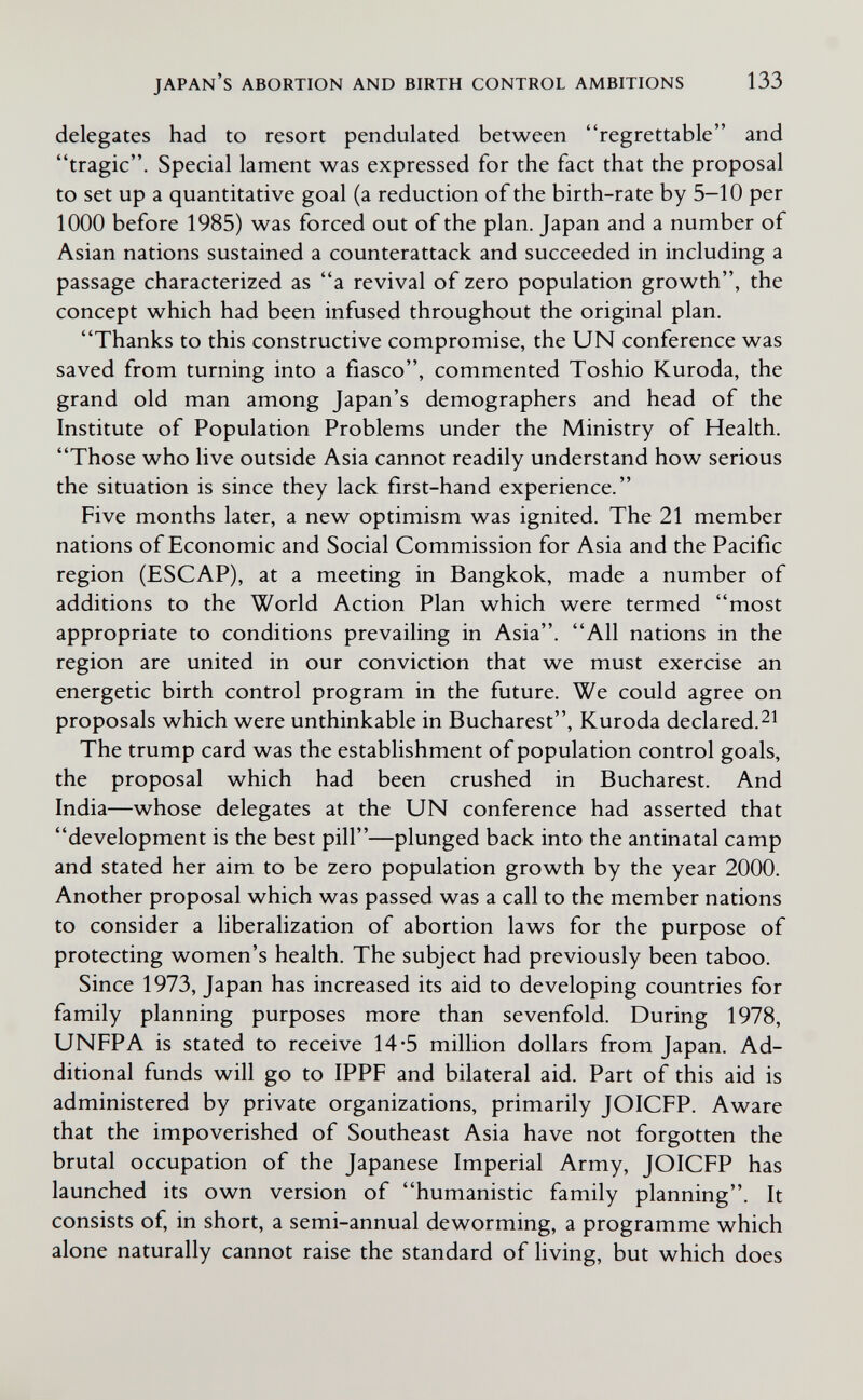 japan's abortion and birth control ambitions 133 delegates had to resort pendulated between regrettable and tragic. Special lament was expressed for the fact that the proposal to set up a quantitative goal (a reduction of the birth-rate by 5-10 per 1000 before 1985) was forced out of the plan. Japan and a number of Asian nations sustained a counterattack and succeeded in including a passage characterized as a revival of zero population growth, the concept which had been infused throughout the original plan. Thanks to this constructive compromise, the UN conference was saved from turning into a fiasco, commented Toshio Kuroda, the grand old man among Japan's demographers and head of the Institute of Population Problems under the Ministry of Health. Those who live outside Asia cannot readily understand how serious the situation is since they lack first-hand experience. Five months later, a new optimism was ignited. The 21 member nations of Economic and Social Commission for Asia and the Pacific region (ESCAP), at a meeting in Bangkok, made a number of additions to the World Action Plan which were termed most appropriate to conditions prevailing in Asia. All nations in the region are united in our conviction that we must exercise an energetic birth control program in the future. We could agree on proposals which were unthinkable in Bucharest, Kuroda declared.^i The trump card was the establishment of population control goals, the proposal which had been crushed in Bucharest. And India—whose delegates at the UN conference had asserted that development is the best pill—plunged back into the antinatal camp and stated her aim to be zero population growth by the year 2000. Another proposal which was passed was a call to the member nations to consider a liberalization of abortion laws for the purpose of protecting women's health. The subject had previously been taboo. Since 1973, Japan has increased its aid to developing countries for family planning purposes more than sevenfold. During 1978, UNFPA is stated to receive 14*5 million dollars from Japan. Ad¬ ditional funds will go to IPPF and bilateral aid. Part of this aid is administered by private organizations, primarily JOICFP. Aware that the impoverished of Southeast Asia have not forgotten the brutal occupation of the Japanese Imperial Army, JOICFP has launched its own version of humanistic family planning. It consists of, in short, a semi-annual deworming, a programme which alone naturally cannot raise the standard of hving, but which does