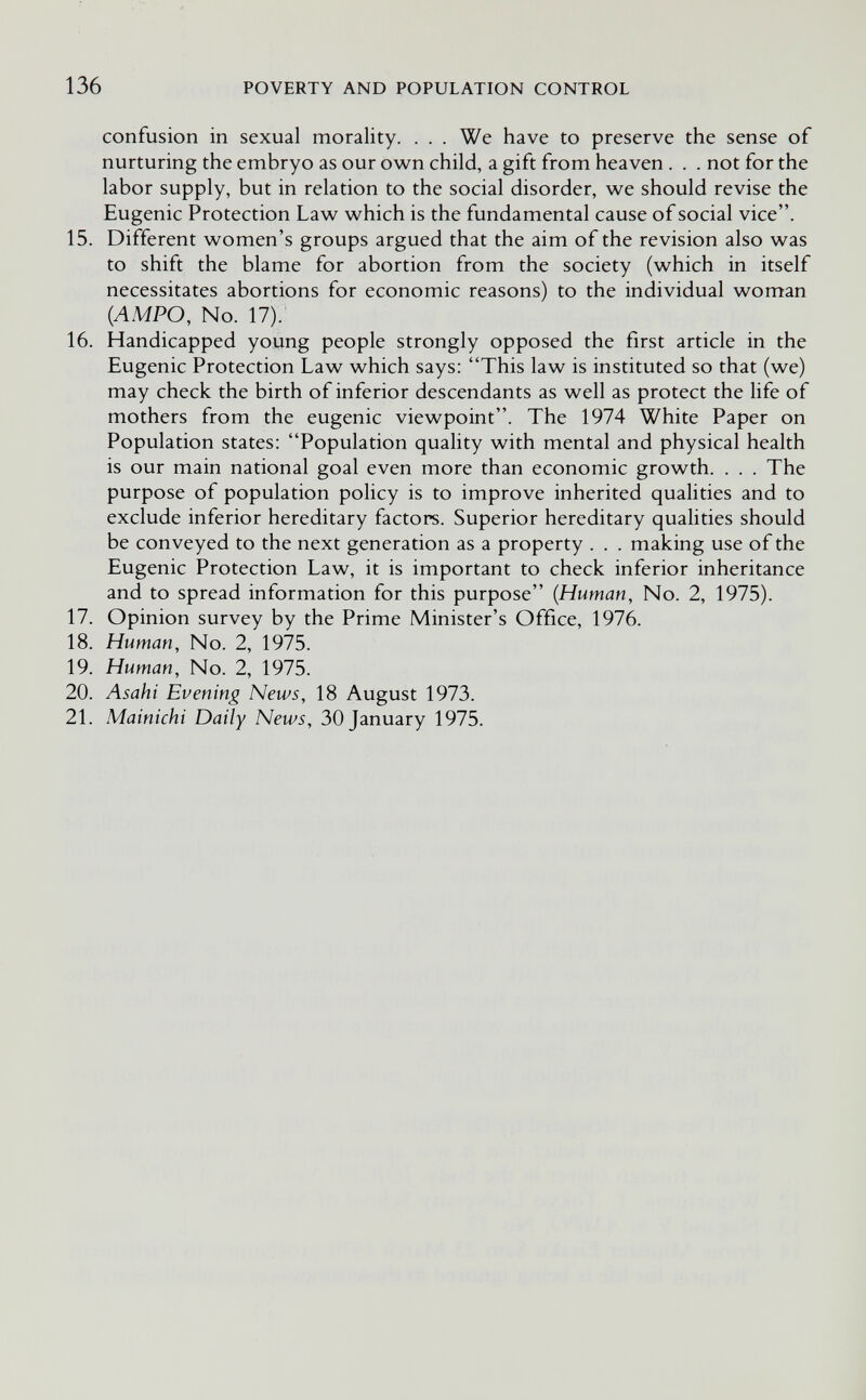 136 POVERTY AND POPULATION CONTROL confusion in sexual morality. . . . We have to preserve the sense of nurturing the embryo as our own child, a gift from heaven . . . not for the labor supply, but in relation to the social disorder, we should revise the Eugenic Protection Law which is the fundamental cause of social vice. 15. Different women's groups argued that the aim of the revision also was to shift the blame for abortion from the society (which in itself necessitates abortions for economic reasons) to the individual woman {AMPO, No. 17). 16. Handicapped young people strongly opposed the first article in the Eugenic Protection Law which says: This law is instituted so that (we) may check the birth of inferior descendants as well as protect the life of mothers from the eugenic viewpoint. The 1974 White Paper on Population states: Population quality with mental and physical health is our main national goal even more than economic growth. . . . The purpose of population policy is to improve inherited qualities and to exclude inferior hereditary factors. Superior hereditary qualities should be conveyed to the next generation as a property . . . making use of the Eugenic Protection Law, it is important to check inferior inheritance and to spread information for this purpose {Human, No. 2, 1975). 17. Opinion survey by the Prime Minister's Office, 1976. 18. Human, No. 2, 1975. 19. Human, No. 2, 1975. 20. Asahi Evening News, 18 August 1973. 21. Mainichi Daily News, 30 January 1975.