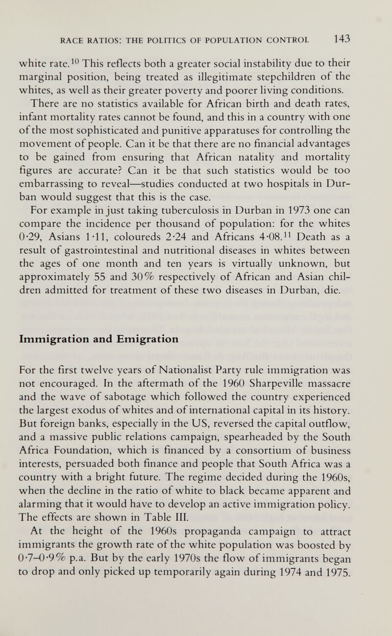 RACE RATIOS: THE POLITICS OF POPULATION CONTROL 143 white rate.^^ This reflects both a greater social instability due to their marginal position, being treated as illegitimate stepchildren of the whites, as well as their greater poverty and poorer living conditions. There are no statistics available for African birth and death rates, infant mortality rates cannot be found, and this in a country with one of the most sophisticated and punitive apparatuses for controlling the movement of people. Can it be that there are no financial advantages to be gained from ensuring that African natality and mortality figures are accurate? Can it be that such statistics would be too embarrassing to reveal—studies conducted at two hospitals in Dur¬ ban would suggest that this is the case. For example in just taking tuberculosis in Durban in 1973 one can compare the incidence per thousand of population: for the whites 0-29, Asians 1*11, coloureds 2-24 and Africans 4*08.^^ Death as a result of gastrointestinal and nutritional diseases in whites between the ages of one month and ten years is virtually unknown, but approximately 55 and 30% respectively of African and Asian chil¬ dren admitted for treatment of these two diseases in Durban, die. Immigration and Emigration For the first twelve years of Nationalist Party rule immigration was not encouraged. In the aftermath of the 1960 Sharpeville massacre and the wave of sabotage which followed the country experienced the largest exodus of whites and of international capital in its history. But foreign banks, especially in the US, reversed the capital outflow, and a massive public relations campaign, spearheaded by the South Africa Foundation, which is financed by a consortium of business interests, persuaded both finance and people that South Africa was a country with a bright future. The regime decided during the 1960s, when the decline in the ratio of white to black became apparent and alarming that it would have to develop an active immigration policy. The effects are shown in Table III. At the height of the 1960s propaganda campaign to attract immigrants the growth rate of the white population was boosted by 0*7-0'9% p.a. But by the early 1970s the flow of immigrants began to drop and only picked up temporarily again during 1974 and 1975.