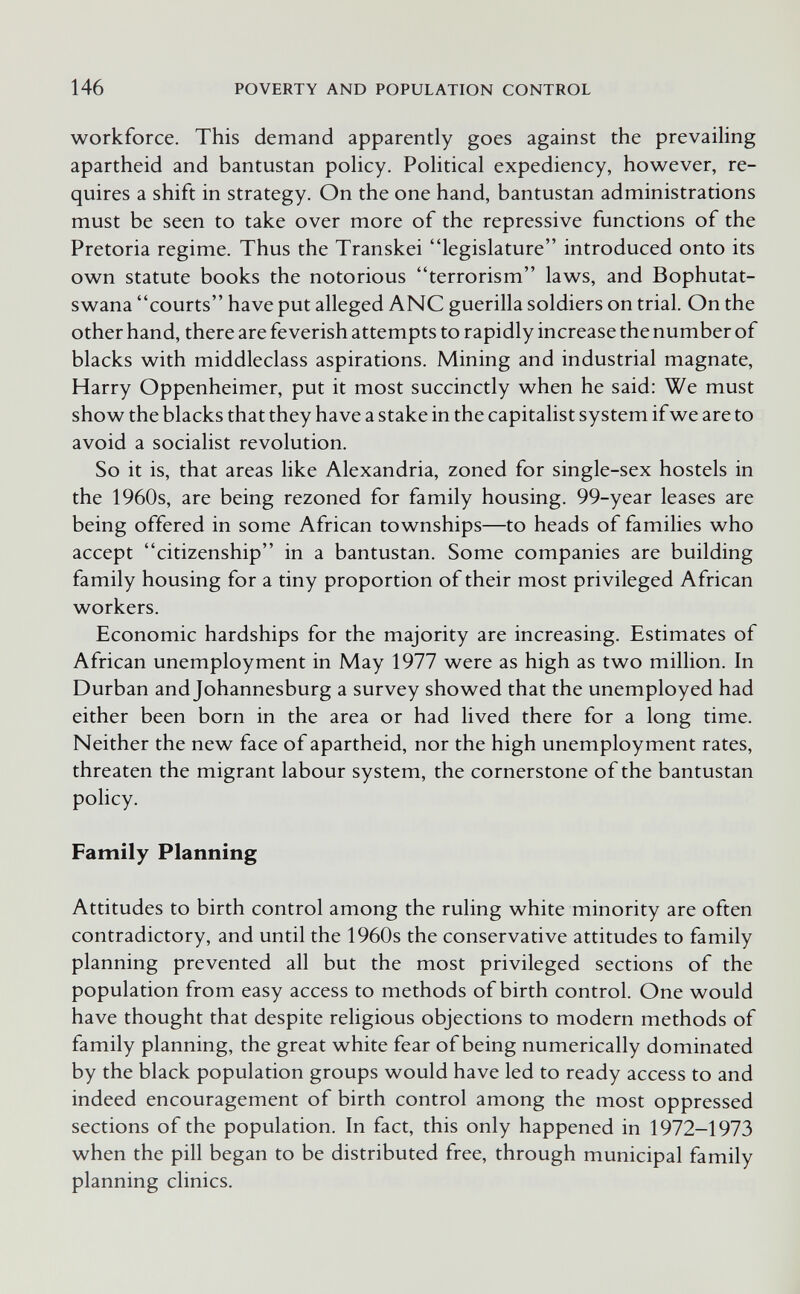 146 POVERTY AND POPULATION CONTROL workforce. This demand apparently goes against the prevailing apartheid and bantustan policy. Pohtical expediency, however, re¬ quires a shift in strategy. On the one hand, bantustan administrations must be seen to take over more of the repressive functions of the Pretoria regime. Thus the Transkei legislature introduced onto its own statute books the notorious terrorism laws, and Bophutat- swana courts have put alleged ANC guerilla soldiers on trial. On the other hand, there are feverish attempts to rapidly increase the number of blacks with middleclass aspirations. Mining and industrial magnate, Harry Oppenheimer, put it most succinctly when he said: We must show the blacks that they have a stake in the capitalist system if we are to avoid a socialist revolution. So it is, that areas like Alexandria, zoned for single-sex hostels in the 1960s, are being rezoned for family housing. 99-year leases are being offered in some African townships—to heads of families who accept citizenship in a bantustan. Some companies are building family housing for a tiny proportion of their most privileged African workers. Economic hardships for the majority are increasing. Estimates of African unemployment in May 1977 were as high as two million. In Durban and Johannesburg a survey showed that the unemployed had either been born in the area or had lived there for a long time. Neither the new face of apartheid, nor the high unemployment rates, threaten the migrant labour system, the cornerstone of the bantustan policy. Family Planning Attitudes to birth control among the ruling white minority are often contradictory, and until the 1960s the conservative attitudes to family planning prevented all but the most privileged sections of the population from easy access to methods of birth control. One would have thought that despite religious objections to modern methods of family planning, the great white fear of being numerically dominated by the black population groups would have led to ready access to and indeed encouragement of birth control among the most oppressed sections of the population. In fact, this only happened in 1972-1973 when the pill began to be distributed free, through municipal family planning clinics.