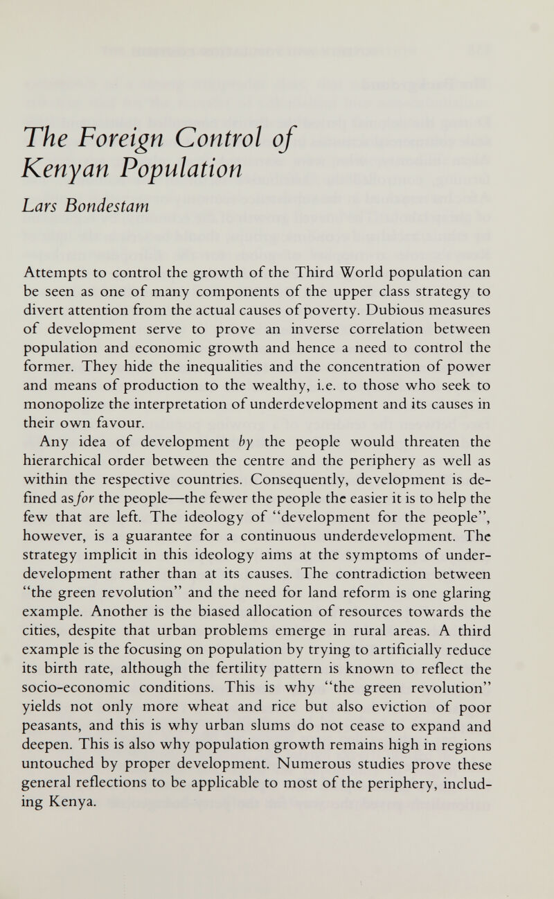 The Foreign Control of Kenyan Population Lars Bondestam Attempts to control the growth of the Third World population can be seen as one of many components of the upper class strategy to divert attention from the actual causes of poverty. Dubious measures of development serve to prove an inverse correlation betv^een population and economic growth and hence a need to control the former. They hide the inequalities and the concentration of power and means of production to the wealthy, i.e. to those who seek to monopolize the interpretation of underdevelopment and its causes in their own favour. Any idea of development hy the people would threaten the hierarchical order between the centre and the periphery as well as within the respective countries. Consequently, development is de¬ fined as for the people—the fewer the people the easier it is to help the few that are left. The ideology of development for the people, however, is a guarantee for a continuous underdevelopment. The strategy implicit in this ideology aims at the symptoms of under¬ development rather than at its causes. The contradiction between the green revolution and the need for land reform is one glaring example. Another is the biased allocation of resources towards the cities, despite that urban problems emerge in rural areas. A third example is the focusing on population by trying to artificially reduce its birth rate, although the fertility pattern is known to reflect the socio-economic conditions. This is why the green revolution yields not only more wheat and rice but also eviction of poor peasants, and this is why urban slums do not cease to expand and deepen. This is also why population growth remains high in regions untouched by proper development. Numerous studies prove these general reflections to be applicable to most of the periphery, includ¬ ing Kenya.