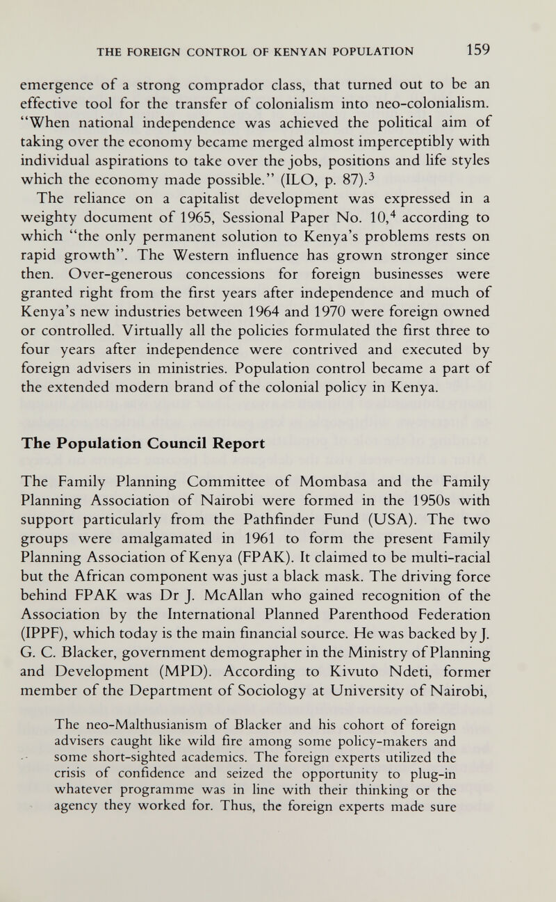 THE FOREIGN CONTROL OF KENYAN POPULATION 159 emergence of a strong comprador class, that turned out to be an effective tool for the transfer of colonialism into neo-colonialism. When national independence was achieved the political aim of taking over the economy became merged almost imperceptibly with individual aspirations to take over the jobs, positions and life styles which the economy made possible. (ILO, p. 87).^ The reliance on a capitalist development was expressed in a weighty document of 1965, Sessional Paper No. 10,^ according to which the only permanent solution to Kenya's problems rests on rapid growth. The Western influence has grown stronger since then. Over-generous concessions for foreign businesses were granted right from the first years after independence and much of Kenya's new industries between 1964 and 1970 were foreign owned or controlled. Virtually all the policies formulated the first three to four years after independence were contrived and executed by foreign advisers in ministries. Population control became a part of the extended modern brand of the colonial policy in Kenya. The Population Council Report The Family Planning Committee of Mombasa and the Family Planning Association of Nairobi were formed in the 1950s with support particularly from the Pathfinder Fund (USA). The two groups were amalgamated in 1961 to form the present Family Planning Association of Kenya (FPAK). It claimed to be multi-racial but the African component was just a black mask. The driving force behind FPAK was Dr J. McAllan who gained recognition of the Association by the International Planned Parenthood Federation (IPPF), which today is the main financial source. He was backed by J. G. C. Blacker, government demographer in the Ministry of Planning and Development (MPD). According to Kivuto Ndeti, former member of the Department of Sociology at University of Nairobi, The neo-Malthusianism of Blacker and his cohort of foreign advisers caught like wild fire among some policy-makers and some short-sighted academics. The foreign experts utilized the crisis of confidence and seized the opportunity to plug-in whatever programme was in line with their thinking or the agency they worked for. Thus, the foreign experts made sure