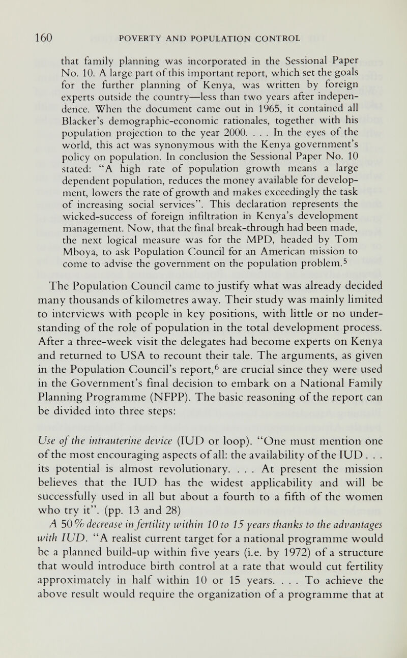 160 POVERTY AND POPULATION CONTROL that family planning was incorporated in the Sessional Paper No. 10. A large part of this important report, which set the goals for the further planning of Kenya, was written by foreign experts outside the country—less than two years after indepen¬ dence. When the document came out in 1965, it contained all Blacker's demographic-economic rationales, together with his population projection to the year 2000. ... In the eyes of the world, this act was synonymous with the Kenya government's policy on population. In conclusion the Sessional Paper No. 10 stated: A high rate of population growth means a large dependent population, reduces the money available for develop¬ ment, lowers the rate of growth and makes exceedingly the task of increasing social services. This declaration represents the wicked-success of foreign infiltration in Kenya's development management. Now, that the final break-through had been made, the next logical measure was for the MPD, headed by Tom Mboya, to ask Population Council for an American mission to come to advise the government on the population problem. ^ The Population Council came to justify what was already decided many thousands of kilometres away. Their study was mainly limited to interviews with people in key positions, with little or no under¬ standing of the role of population in the total development process. After a three-week visit the delegates had become experts on Kenya and returned to USA to recount their tale. The arguments, as given in the Population Council's report,^ are crucial since they were used in the Government's final decision to embark on a National Family Planning Programme (NFPP). The basic reasoning of the report can be divided into three steps: Use of the intrauterine device (lUD or loop). One must mention one of the most encouraging aspects of all: the availability of the lUD . . . its potential is almost revolutionary. ... At present the mission believes that the lUD has the widest applicability and will be successfully used in all but about a fourth to a fifth of the women who try it, (pp. 13 and 28) A 50% decrease in fertility within 10 to 15 years thanks to the advantages with lUD. A realist current target for a national programme would be a planned build-up within five years (i.e. by 1972) of a structure that would introduce birth control at a rate that would cut fertility approximately in half within 10 or 15 years. ... To achieve the above result would require the organization of a programme that at