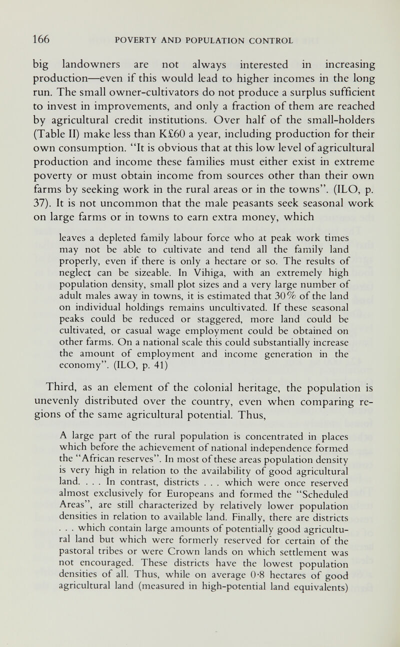 166 POVERTY AND POPULATION CONTROL big landowners are not always interested in increasing production—even if this would lead to higher incomes in the long run. The small owner-cultivators do not produce a surplus sufficient to invest in improvements, and only a fraction of them are reached by agricultural credit institutions. Over half of the small-holders (Table II) make less than K£60 a year, including production for their own consumption. It is obvious that at this low level of agricultural production and income these famiHes must either exist in extreme poverty or must obtain income from sources other than their own farms by seeking work in the rural areas or in the towns. (ILO, p. 37). It is not uncommon that the male peasants seek seasonal work on large farms or in towns to earn extra money, which leaves a depleted family labour force who at peak work times may not be able to cultivate and tend all the family land properly, even if there is only a hectare or so. The results of neglect can be sizeable. In Vihiga, with an extremely high population density, small plot sizes and a very large number of adult males away in towns, it is estimated that 30% of the land on individual holdings remains uncultivated. If these seasonal peaks could be reduced or staggered, more land could be cultivated, or casual wage employment could be obtained on other farms. On a national scale this could substantially increase the amount of employment and income generation in the economy. (ILO, p. 41) Third, as an element of the colonial heritage, the population is unevenly distributed over the country, even when comparing re¬ gions of the same agricultural potential. Thus, A large part of the rural population is concentrated in places which before the achievement of national independence formed the African reserves. In most of these areas population density is very high in relation to the availability of good agricultural land. ... In contrast, districts . . . which were once reserved almost exclusively for Europeans and formed the Scheduled Areas, are still characterized by relatively lower population densities in relation to available land. Finally, there are districts . . . which contain large amounts of potentially good agricultu¬ ral land but which were formerly reserved for certain of the pastoral tribes or were Crown lands on which settlement was not encouraged. These districts have the lowest population densities of all. Thus, while on average 0-8 hectares of good agricultural land (measured in high-potential land equivalents)