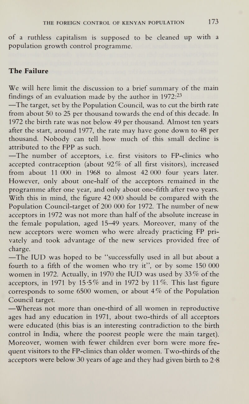 THE FOREIGN CONTROL OF KENYAN POPULATION 173 of a ruthless capitalism is supposed to be cleaned up with a population growth control programme. The Failure We will here limit the discussion to a brief summary of the main findings of an evaluation made by the author in 1972:^3 —The target, set by the Population Council, was to cut the birth rate from about 50 to 25 per thousand towards the end of this decade. In 1972 the birth rate was not below 49 per thousand. Almost ten years after the start, around 1977, the rate may have gone down to 48 per thousand. Nobody can tell how much of this small decline is attributed to the FPP as such. —The number of acceptors, i.e. first visitors to FP-clinics who accepted contraception (about 92% of all first visitors), increased from about 11 ООО in 1968 to almost 42 ООО four years later. However, only about one-half of the acceptors remained in the programme after one year, and only about one-fifth after two years. With this in mind, the figure 42 ООО should be compared with the Population Council-target of 200 ООО for 1972. The number of new acceptors in 1972 was not more than half of the absolute increase in the female population, aged 15И-9 years. Moreover, many of the new acceptors were women who were already practicing FP pri¬ vately and took advantage of the new services provided free of charge. —The lUD was hoped to be successfully used in all but about a fourth to a fifth of the women who try it, or by some 150 ООО women in 1972. Actually, in 1970 the lUD was used by 33% of the acceptors, in 1971 by 15*5% and in 1972 by 11%. This last figure corresponds to some 6500 women, or about 4% of the Population Council target. —Whereas not more than one-third of all women in reproductive ages had any education in 1971, about two-thirds of all acceptors were educated (this bias is an interesting contradiction to the birth control in India, where the poorest people were the main target). Moreover, women with fewer children ever born were more fre¬ quent visitors to the FP-clinics than older women. Two-thirds of the acceptors were below 30 years of age and they had given birth to 2-8