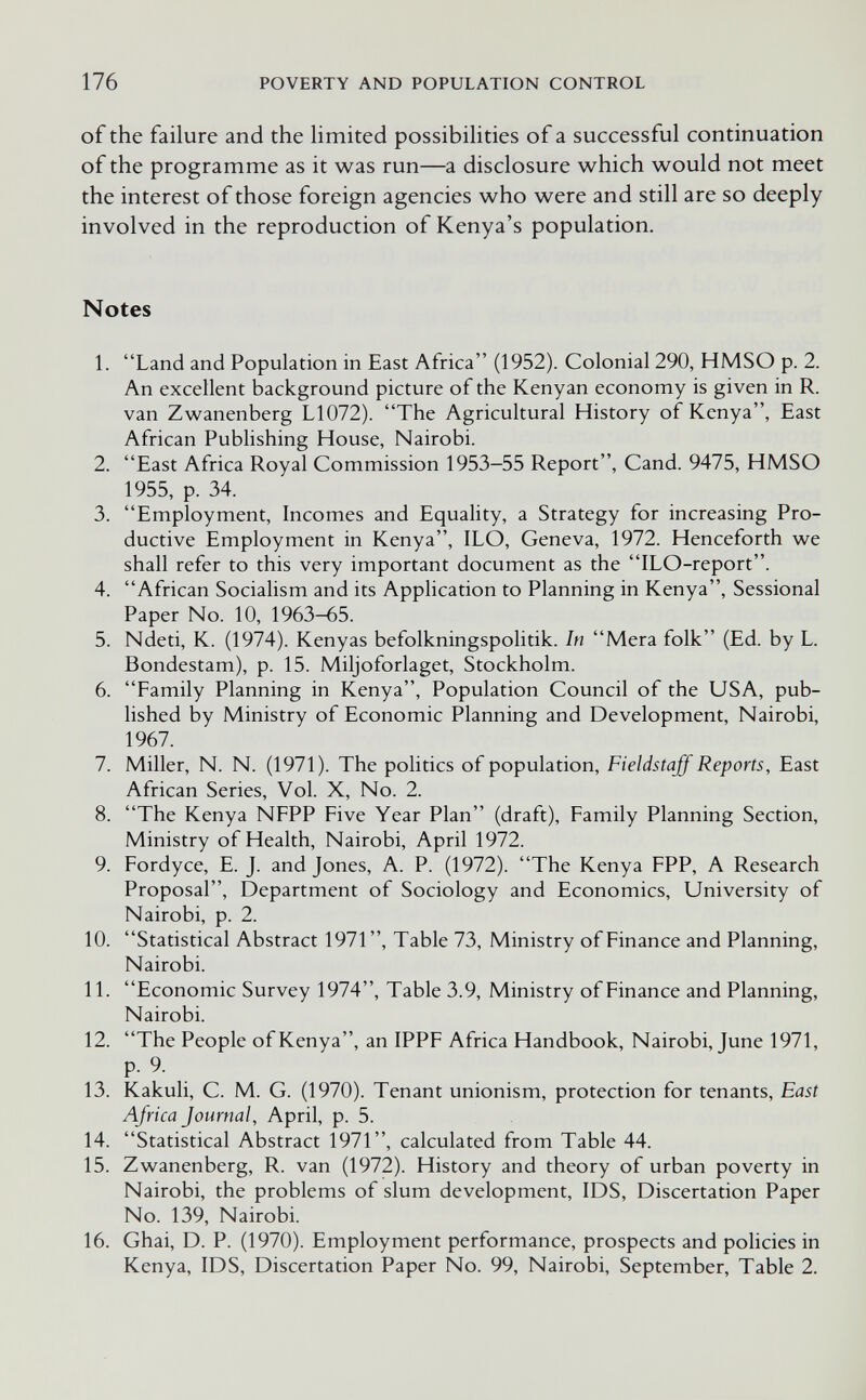 176 POVERTY AND POPULATION CONTROL of the failure and the limited possibilities of a successful continuation of the programme as it was run—a disclosure which would not meet the interest of those foreign agencies who were and still are so deeply involved in the reproduction of Kenya's population. Notes 1. Land and Population in East Africa (1952). Colonial 290, HMSO p. 2. An excellent background picture of the Kenyan economy is given in R. van Zwanenberg L1072). The Agricultural History of Kenya, East African Publishing House, Nairobi. 2. East Africa Royal Commission 1953-55 Report, Cand. 9475, HMSO 1955, p. 34. 3. Employment, Incomes and Equality, a Strategy for increasing Pro¬ ductive Employment in Kenya, ILO, Geneva, 1972. Henceforth we shall refer to this very important document as the ILO-report. 4. African Socialism and its Application to Planning in Kenya, Sessional Paper No. 10, 1963-65. 5. Ndeti, K. (1974). Kenyas befolkningspolitik. In Mera folk (Ed. by L. Bondestam), p. 15. Miljoforlaget, Stockholm. 6. Family Planning in Kenya, Population Council of the USA, pub¬ lished by Ministry of Economic Planning and Development, Nairobi, 1967. 7. Miller, N. N. (1971). The politics of population, Fieldstaff Reports, East African Series, Vol. X, No. 2. 8. The Kenya NFPP Five Year Plan (draft), Family Planning Section, Ministry of Health, Nairobi, April 1972. 9. Fordyce, E. J. and Jones, A. P. (1972). The Kenya FPP, A Research Proposal, Department of Sociology and Economics, University of Nairobi, p. 2. 10. Statistical Abstract 1971, Table 73, Ministry of Finance and Planning, Nairobi. 11. Economic Survey 1974, Table 3.9, Ministry of Finance and Planning, Nairobi. 12. The People of Kenya, an IPPF Africa Handbook, Nairobi, June 1971, P- 9- 13. Kakuli, C. M. G. (1970). Tenant unionism, protection for tenants. East Africa Journal, April, p. 5. 14. Statistical Abstract 1971, calculated from Table 44. 15. Zwanenberg, R. van (1972). History and theory of urban poverty in Nairobi, the problems of slum development, IDS, Discertation Paper No. 139, Nairobi. 16. Ghai, D. P. (1970). Employment performance, prospects and policies in Kenya, IDS, Discertation Paper No. 99, Nairobi, September, Table 2.