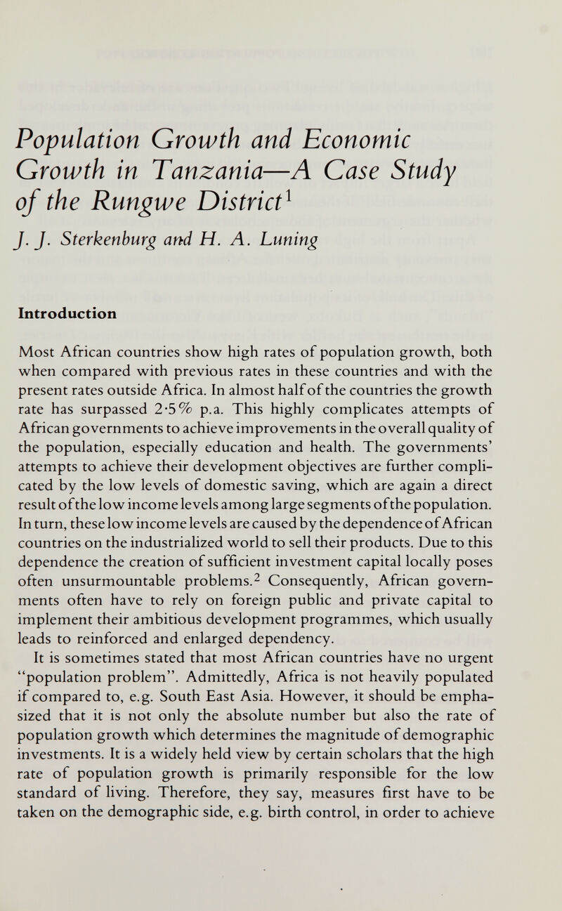 Population Growth and Economic Growth in Tanzania—A Case Study of the Rungwe District^ J.J. Sterkenburg arbd H. Л. Luning Introduction Most African countries show high rates of population growth, both when compared with previous rates in these countries and with the present rates outside Africa. In almost half of the countries the growth rate has surpassed 2*5% p.a. This highly complicates attempts of African governments to achieve improvements in the overall quality of the population, especially education and health. The governments' attempts to achieve their development objectives are further compli¬ cated by the low levels of domestic saving, which are again a direct result ofthe low income levels among large segments ofthe population. In turn, these low income levels are caused by the dependence of African countries on the industrialized world to sell their products. Due to this dependence the creation of sufficient investment capital locally poses often unsurmountable problems.^ Consequently, African govern¬ ments often have to rely on foreign public and private capital to implement their ambitious development programmes, which usually leads to reinforced and enlarged dependency. It is sometimes stated that most African countries have no urgent population problem. Admittedly, Africa is not heavily populated if compared to, e.g. South East Asia. However, it should be empha¬ sized that it is not only the absolute number but also the rate of population growth which determines the magnitude of demographic investments. It is a widely held view by certain scholars that the high rate of population growth is primarily responsible for the low standard of living. Therefore, they say, measures first have to be taken on the demographic side, e.g. birth control, in order to achieve