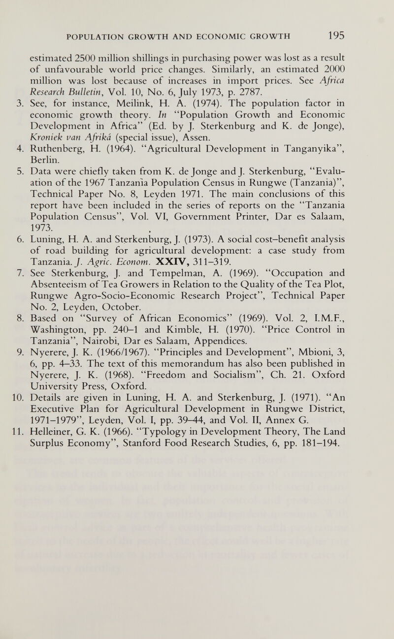 POPULATION GROWTH AND ECONOMIC GROWTH 195 estimated 2500 million shillings in purchasing power was lost as a result of unfavourable world price changes. Similarly, an estimated 2000 million was lost because of increases in import prices. See Africa Research Bulletin, Vol. 10, No. 6, July 1973, p. 2787. 3. See, for instance, Meilink, H. A. (1974). The population factor in economic growth theory. In Population Growth and Economic Development in Africa (Ed. by J. Sterkenburg and K. de Jonge), Kroniek van Afriká (special issue), Assen. 4. Ruthenberg, H. (1964). Agricultural Development in Tanganyika, Berlin. 5. Data were chiefly taken from K. de Jonge and J. Sterkenburg, Evalu¬ ation of the 1967 Tanzania Population Census in Rung we (Tanzania), Technical Paper No. 8, Leyden 1971. The main conclusions of this report have been included in the series of reports on the Tanzania Population Census, Vol. VI, Government Printer, Dar es Salaam, 1973. 6. Luning, H. A. and Sterkenburg, J. (1973). A social cost—benefit analysis of road building for agricultural development: a case study from Tanzania. J. Agrie. Econom. XXIV, 311—319. 7. See Sterkenburg, J. and Tempelman, A. (1969). Occupation and Absenteeism of Tea Growers in Relation to the Quality of the Tea Plot, Rungwe Agro-Socio-Economic Research Project, Technical Paper No. 2, Leyden, October. 8. Based on Survey of African Economics (1969). Vol. 2, I.M.F., Washington, pp. 240-1 and Kimble, H. (1970). Price Control in Tanzania, Nairobi, Dar es Salaam, Appendices. 9. Nyerere, J. K. (1966/1967). Principles and Development, Mbioni, 3, 6, pp. 4-33. The text of this memorandum has also been published in Nyerere, J. K. (1968). Freedom and Socialism, Ch. 21. Oxford University Press, Oxford. 10. Details are given in Luning, H. A. and Sterkenburg, J. (1971). An Executive Plan for Agricultural Development in Rungwe District, 1971-1979, Leyden, Vol. I, pp. 39-44, and Vol. II, Annex G. 11. Helleiner, G. К. (1966). Typology in Development Theory, The Land Surplus Economy, Stanford Food Research Studies, 6, pp. 181—194.