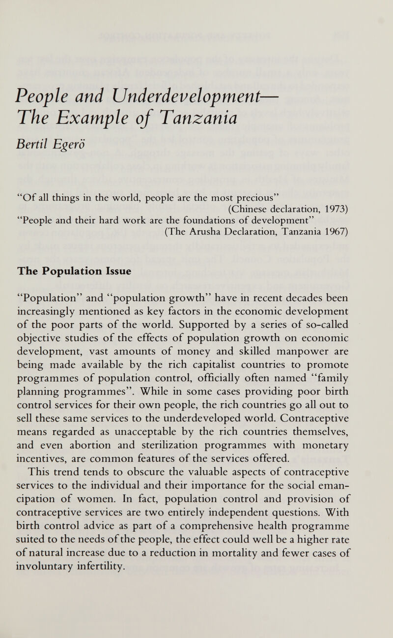 People and Underdevelopment— The Example of Tanzania Bertil Egerö Of all things in the world, people are the most precious (Chinese declaration, 1973) People and their hard work are the foundations of development (The Arusha Declaration, Tanzania 1967) The Population Issue Population and population growth have in recent decades been increasingly mentioned as key factors in the economic development of the poor parts of the world. Supported by a series of so-called objective studies of the effects of population growth on economic development, vast amounts of money and skilled manpower are being made available by the rich capitalist countries to promote programmes of population control, officially often named family planning programmes. While in some cases providing poor birth control services for their own people, the rich countries go all out to sell these same services to the underdeveloped world. Contraceptive means regarded as unacceptable by the rich countries themselves, and even abortion and sterilization programmes with monetary incentives, are common features of the services offered. This trend tends to obscure the valuable aspects of contraceptive services to the individual and their importance for the social eman¬ cipation of women. In fact, population control and provision of contraceptive services are two entirely independent questions. With birth control advice as part of a comprehensive health programme suited to the needs of the people, the effect could well be a higher rate of natural increase due to a reduction in mortality and fewer cases of involuntary infertility.