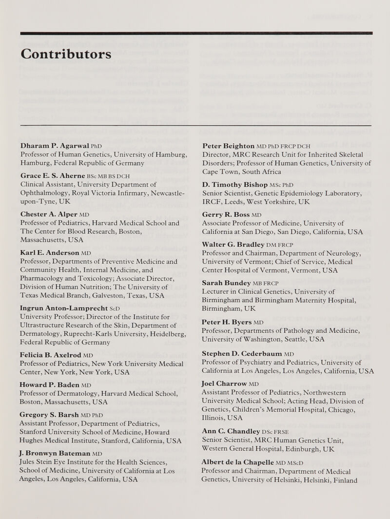 Contributors Dharam P. Agarwal PhD Professor of Human Genetics, University of Hamburg, Hamburg, Federal Republic of Germany Grace E. S. Aherne BSc mb bs dch Clinical Assistant, University Department of Ophthalmology, Royal Victoria Infirmary, Newcastle- upon-Tyne, UK Chester A. Alper md Professor of Pediatrics, Harvard Medical School and The Center for Blood Research, Boston, Massachusetts, USA Karl E. Anderson MD Professor, Departments of Preventive Medicine and Community Health, Internal Medicine, and Pharmacology and Toxicology; Associate Director, Division of Human Nutrition; The University of Texas Medical Branch, Galveston, Texas, USA Ingrun Anton-Lamprecht ScD University Professor; Director of the Institute for Ultrastructure Research of the Skin, Department of Dermatology, Ruprecht-Karls University, Heidelberg, Federal Republic of Germany Felicia B. Axelrod md Professor of Pediatrics, New York University Medical Center, New York, New York, USA Howard P. Baden MD Professor of Dermatology, Harvard Medical School, Boston, Massachusetts, USA Gregory S. Barsh MD PhD Assistant Professor, Department of Pediatrics, Stanford University School of Medicine, Howard Hughes Medical Institute, Stanford, California, USA J. Bronwyn Bateman MD Jules Stein Eye Institute for the Health Sciences, School of Medicine, University of California at Los Angeles, Los Angeles, California, USA Peter Beighton MD PhD FRCP DCH Director, MRC Research Unit for Inherited Skeletal Disorders; Professor of Human Genetics, University of Cape Town, South Africa D. Timothy Bishop MSc PhD Senior Scientist, Genetic Epidemiology Laboratory, IRCF, Leeds, West Yorkshire, UIC Gerry R. Boss MD Associate Professor of Medicine, University of California at San Diego, San Diego, California, USA Walter G. Bradley DM FRCP Professor and Chairman, Department of Neurology, University of Vermont; Chief of Service, Medical Center Hospital of Vermont, Vermont, USA Sarah Bundey MB FRCP Lecturer in Clinical Genetics, University of Birmingham and Birmingham Maternity Hospital, Birmingham, UK Peter H. Byers MD Professor, Departments of Pathology and Medicine, University of Washington, Seattle, USA Stephen D. Cederbaum MD Professor of Psychiatry and Pediatrics, University of California at Los Angeles, Los Angeles, California, USA Joel Charrow MD Assistant Professor of Pediatrics, Northwestern University Medical School; Acting Head, Division of Genetics, Children’s Memorial Hospital, Chicago, Illinois, USA Ann C. Chandley DSc FRSE Senior Scientist, MRC Human Genetics Unit, Western General Hospital, Edinburgh, UK Albert de la Chapelle MD MScD Professor and Chairman, Department of Medical Genetics, University of Helsinki, Helsinki, Finland